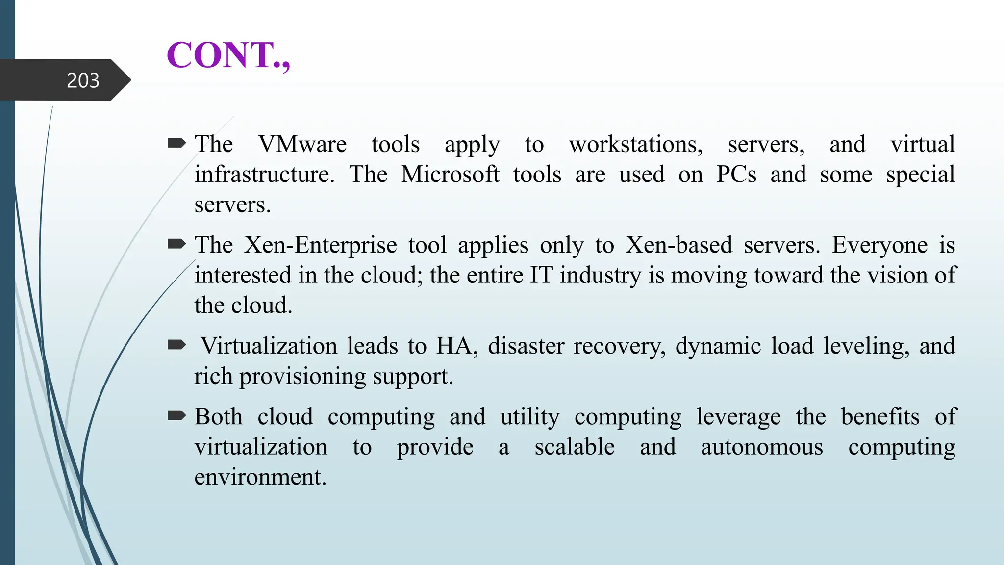 CONT.,
 The VMware tools apply to workstations, servers, and virtual
infrastructure. The Microsoft tools are used on PCs and some special
servers.
 The Xen-Enterprise tool applies only to Xen-based servers. Everyone is
interested in the cloud; the entire IT industry is moving toward the vision of
the cloud.
 Virtualization leads to HA, disaster recovery, dynamic load leveling, and
rich provisioning support.
 Both cloud computing and utility computing leverage the benefits of
virtualization to provide a scalable and autonomous computing
environment.
203
 