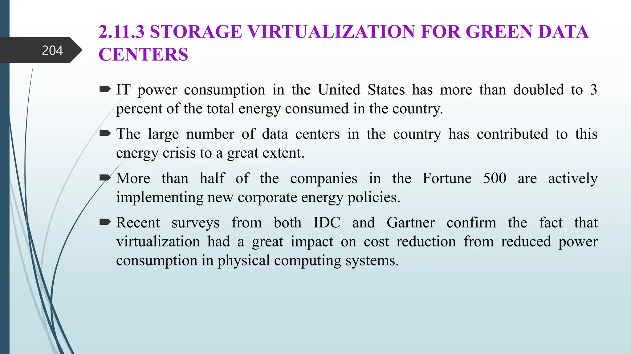 2.11.3 STORAGE VIRTUALIZATION FOR GREEN DATA
CENTERS
 IT power consumption in the United States has more than doubled to 3
percent of the total energy consumed in the country.
 The large number of data centers in the country has contributed to this
energy crisis to a great extent.
 More than half of the companies in the Fortune 500 are actively
implementing new corporate energy policies.
 Recent surveys from both IDC and Gartner confirm the fact that
virtualization had a great impact on cost reduction from reduced power
consumption in physical computing systems.
204
 