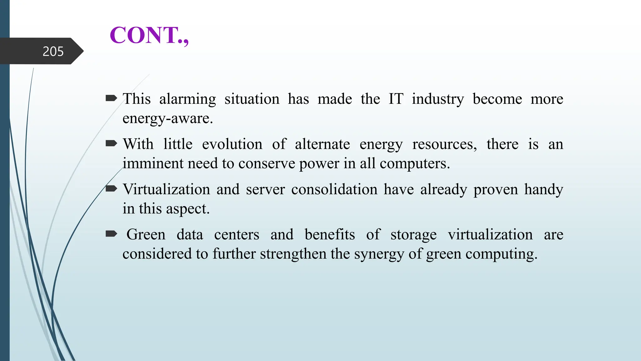 CONT.,
 This alarming situation has made the IT industry become more
energy-aware.
 With little evolution of alternate energy resources, there is an
imminent need to conserve power in all computers.
 Virtualization and server consolidation have already proven handy
in this aspect.
 Green data centers and benefits of storage virtualization are
considered to further strengthen the synergy of green computing.
205
 