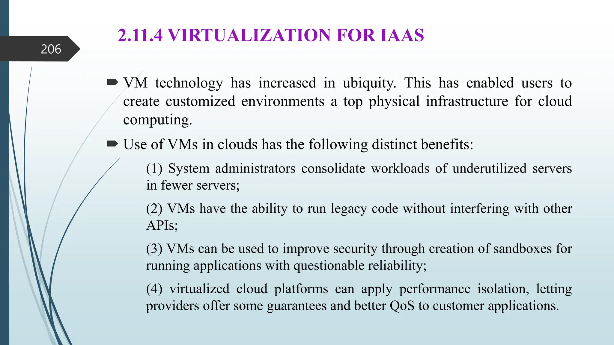 2.11.4 VIRTUALIZATION FOR IAAS
 VM technology has increased in ubiquity. This has enabled users to
create customized environments a top physical infrastructure for cloud
computing.
 Use of VMs in clouds has the following distinct benefits:
(1) System administrators consolidate workloads of underutilized servers
in fewer servers;
(2) VMs have the ability to run legacy code without interfering with other
APIs;
(3) VMs can be used to improve security through creation of sandboxes for
running applications with questionable reliability;
(4) virtualized cloud platforms can apply performance isolation, letting
providers offer some guarantees and better QoS to customer applications.
206
 
