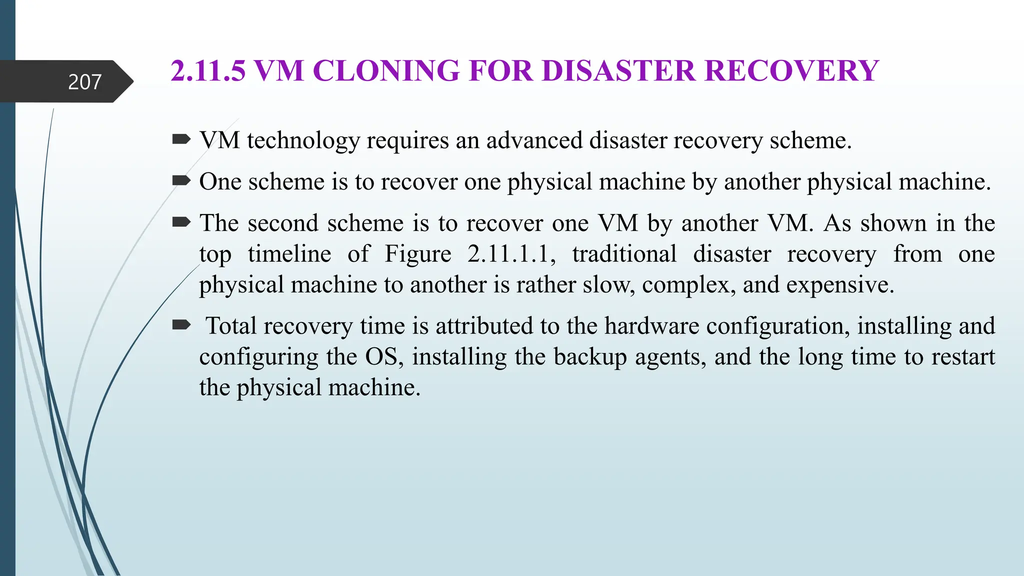 2.11.5 VM CLONING FOR DISASTER RECOVERY
 VM technology requires an advanced disaster recovery scheme.
 One scheme is to recover one physical machine by another physical machine.
 The second scheme is to recover one VM by another VM. As shown in the
top timeline of Figure 2.11.1.1, traditional disaster recovery from one
physical machine to another is rather slow, complex, and expensive.
 Total recovery time is attributed to the hardware configuration, installing and
configuring the OS, installing the backup agents, and the long time to restart
the physical machine.
207
 