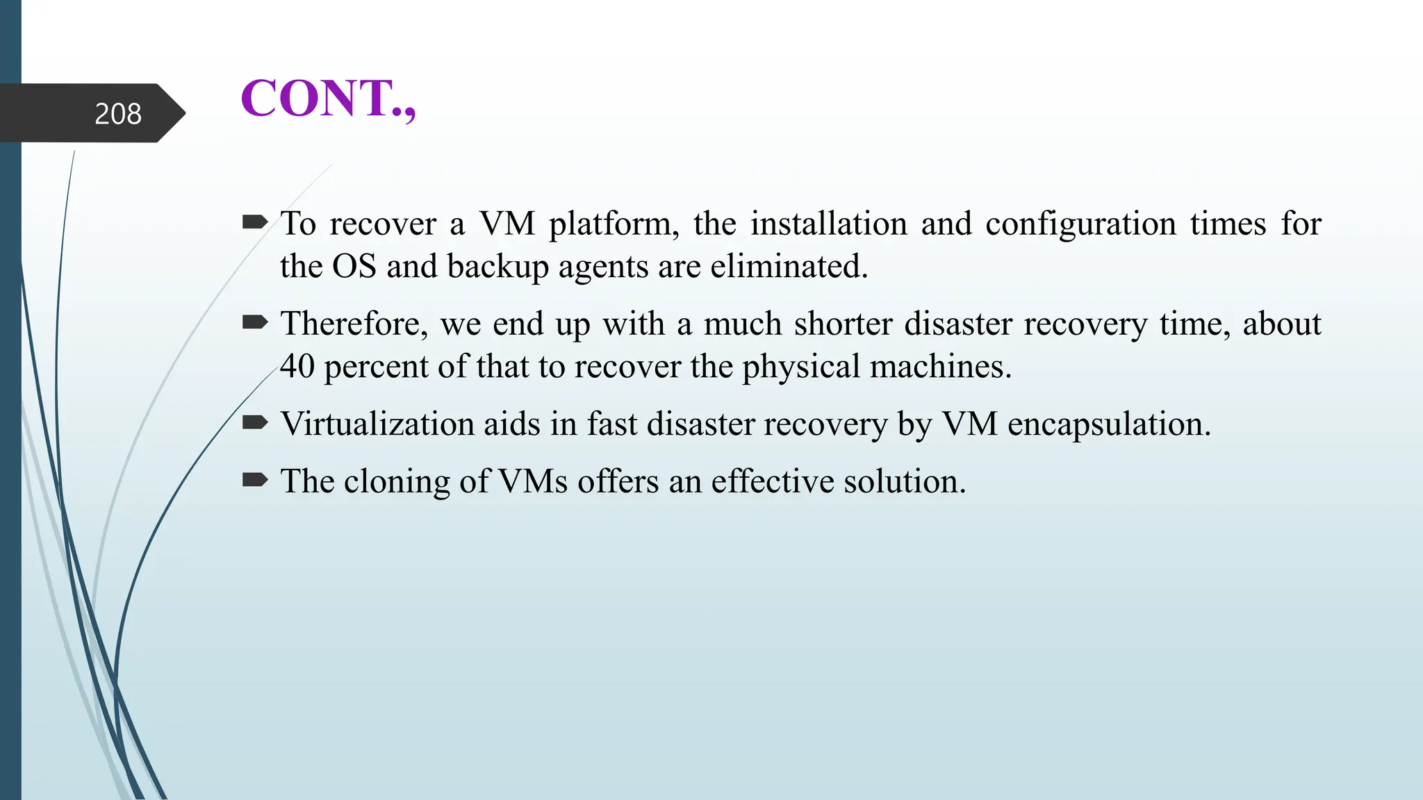 CONT.,
 To recover a VM platform, the installation and configuration times for
the OS and backup agents are eliminated.
 Therefore, we end up with a much shorter disaster recovery time, about
40 percent of that to recover the physical machines.
 Virtualization aids in fast disaster recovery by VM encapsulation.
 The cloning of VMs offers an effective solution.
208
 