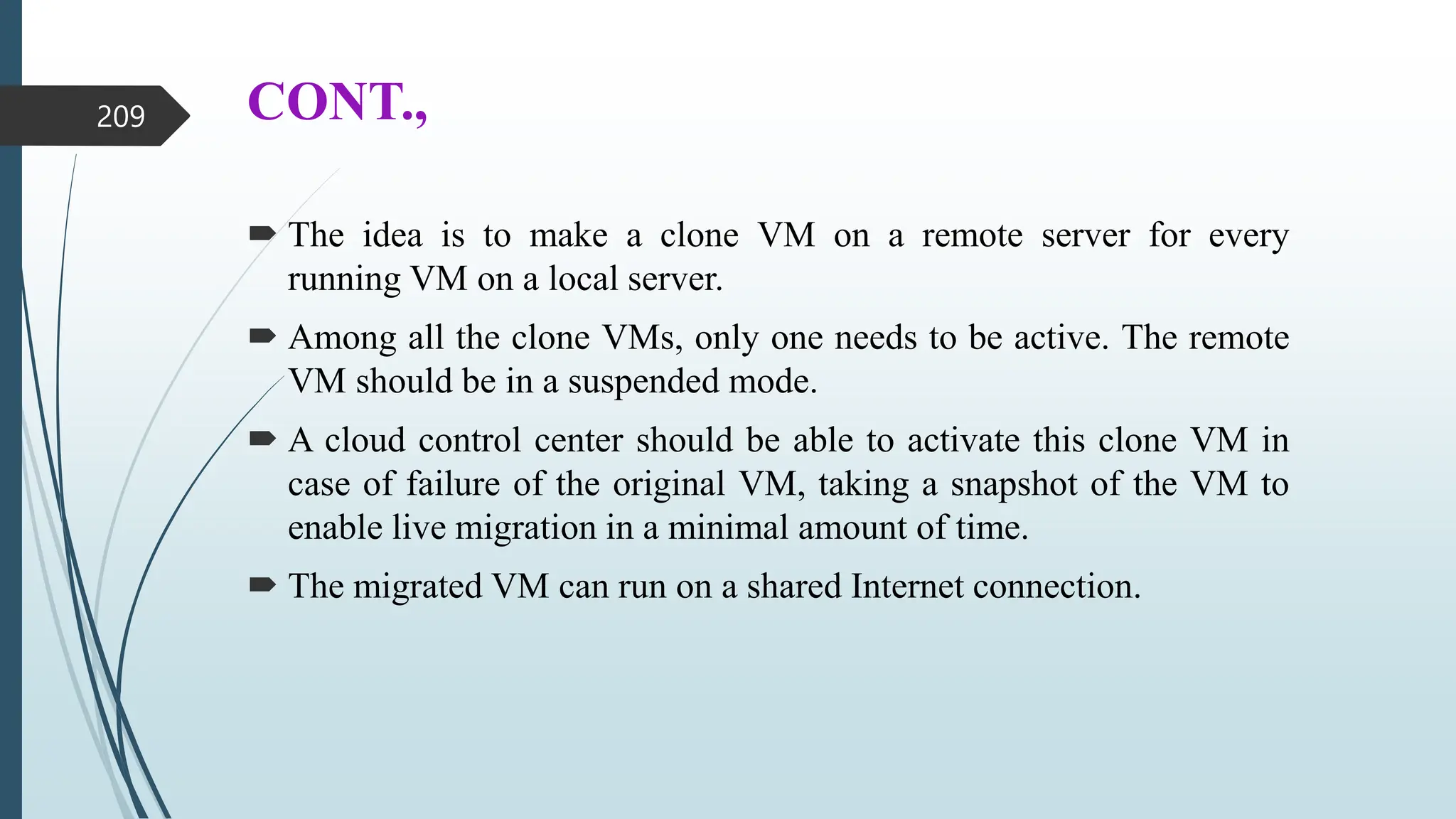 CONT.,
 The idea is to make a clone VM on a remote server for every
running VM on a local server.
 Among all the clone VMs, only one needs to be active. The remote
VM should be in a suspended mode.
 A cloud control center should be able to activate this clone VM in
case of failure of the original VM, taking a snapshot of the VM to
enable live migration in a minimal amount of time.
 The migrated VM can run on a shared Internet connection.
209
 