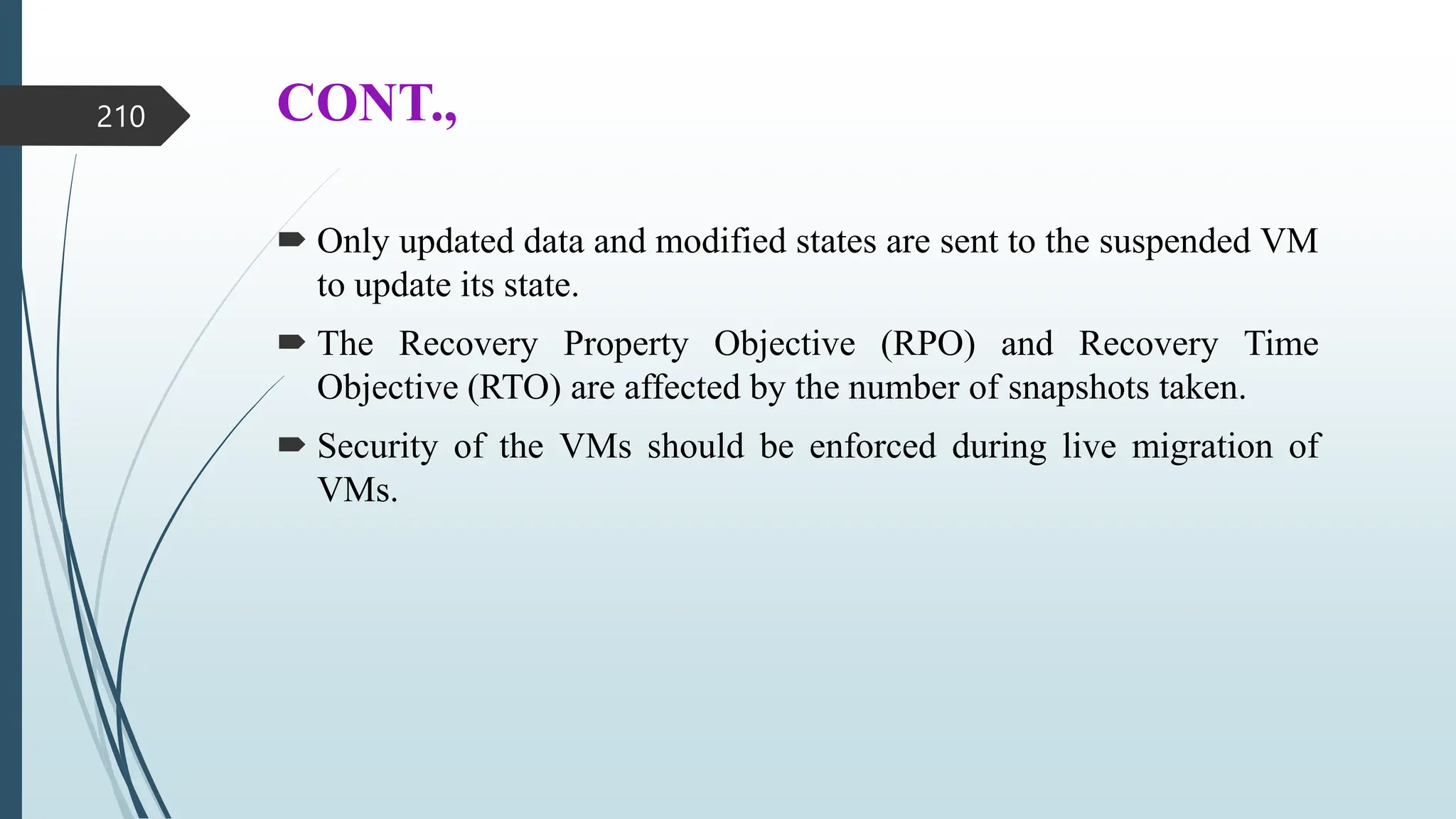 CONT.,
 Only updated data and modified states are sent to the suspended VM
to update its state.
 The Recovery Property Objective (RPO) and Recovery Time
Objective (RTO) are affected by the number of snapshots taken.
 Security of the VMs should be enforced during live migration of
VMs.
210
 