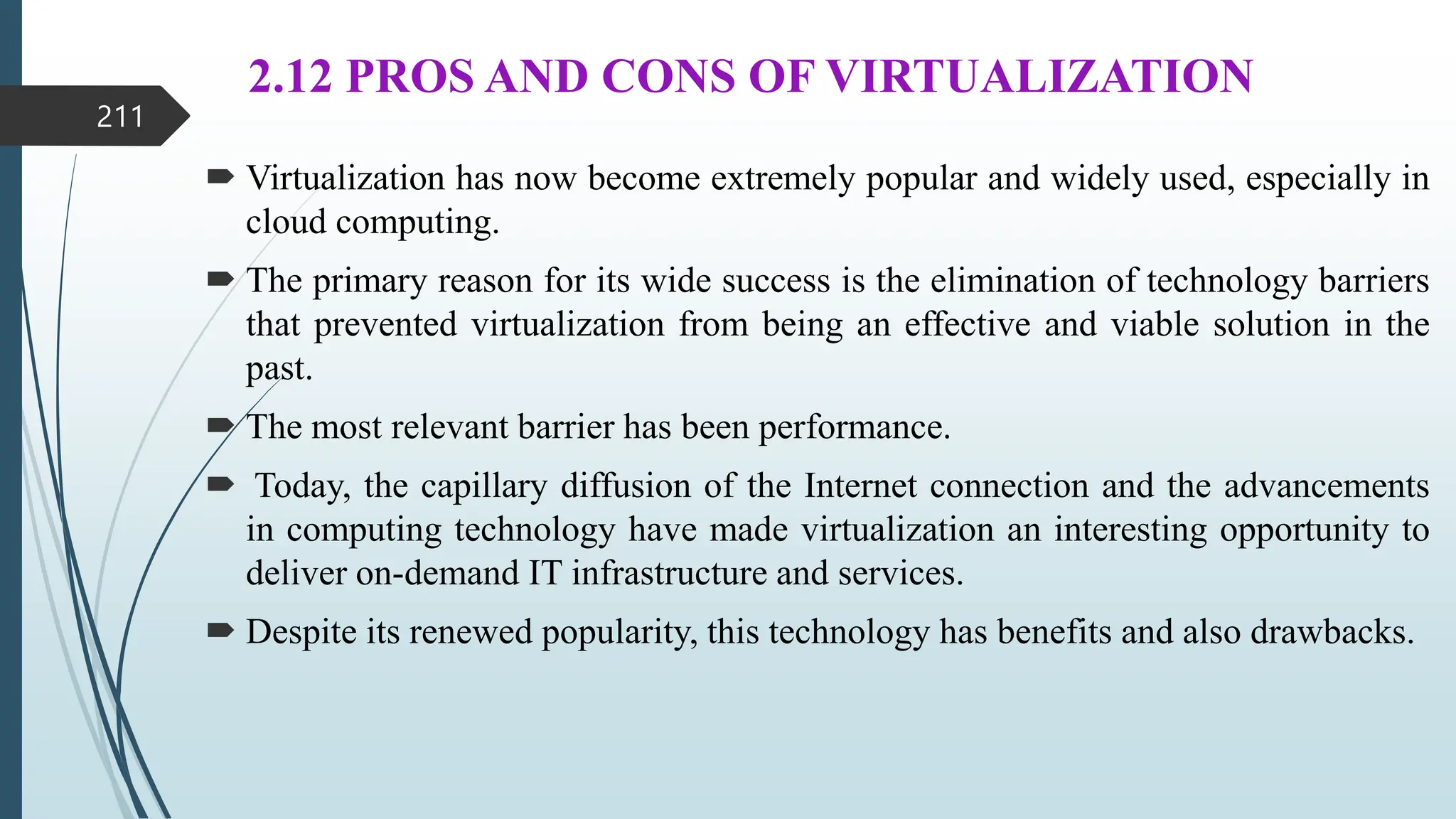 2.12 PROS AND CONS OF VIRTUALIZATION
 Virtualization has now become extremely popular and widely used, especially in
cloud computing.
 The primary reason for its wide success is the elimination of technology barriers
that prevented virtualization from being an effective and viable solution in the
past.
 The most relevant barrier has been performance.
 Today, the capillary diffusion of the Internet connection and the advancements
in computing technology have made virtualization an interesting opportunity to
deliver on-demand IT infrastructure and services.
 Despite its renewed popularity, this technology has benefits and also drawbacks.
211
 