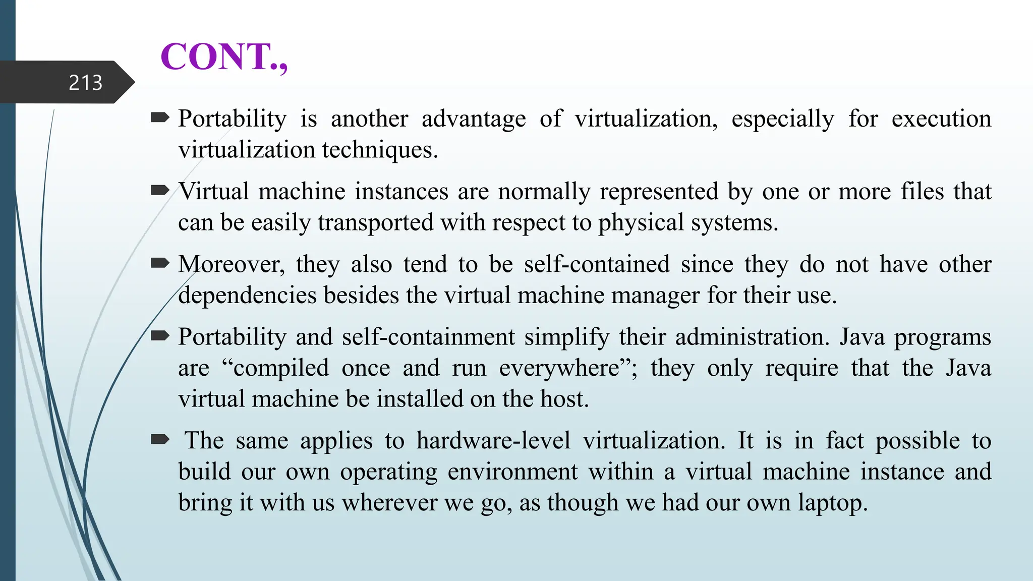 CONT.,
 Portability is another advantage of virtualization, especially for execution
virtualization techniques.
 Virtual machine instances are normally represented by one or more files that
can be easily transported with respect to physical systems.
 Moreover, they also tend to be self-contained since they do not have other
dependencies besides the virtual machine manager for their use.
 Portability and self-containment simplify their administration. Java programs
are “compiled once and run everywhere”; they only require that the Java
virtual machine be installed on the host.
 The same applies to hardware-level virtualization. It is in fact possible to
build our own operating environment within a virtual machine instance and
bring it with us wherever we go, as though we had our own laptop.
213
 
