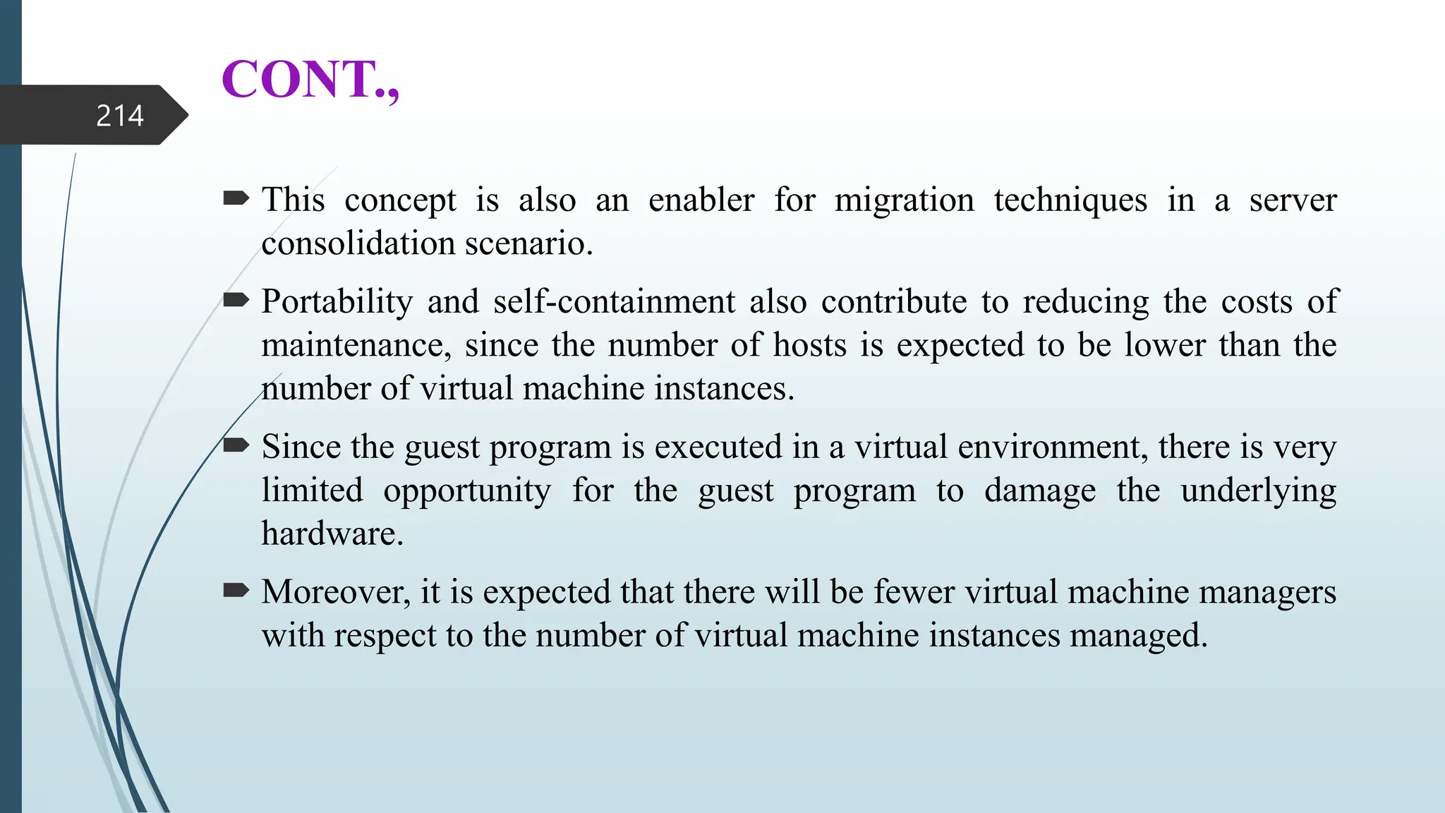CONT.,
 This concept is also an enabler for migration techniques in a server
consolidation scenario.
 Portability and self-containment also contribute to reducing the costs of
maintenance, since the number of hosts is expected to be lower than the
number of virtual machine instances.
 Since the guest program is executed in a virtual environment, there is very
limited opportunity for the guest program to damage the underlying
hardware.
 Moreover, it is expected that there will be fewer virtual machine managers
with respect to the number of virtual machine instances managed.
214
 