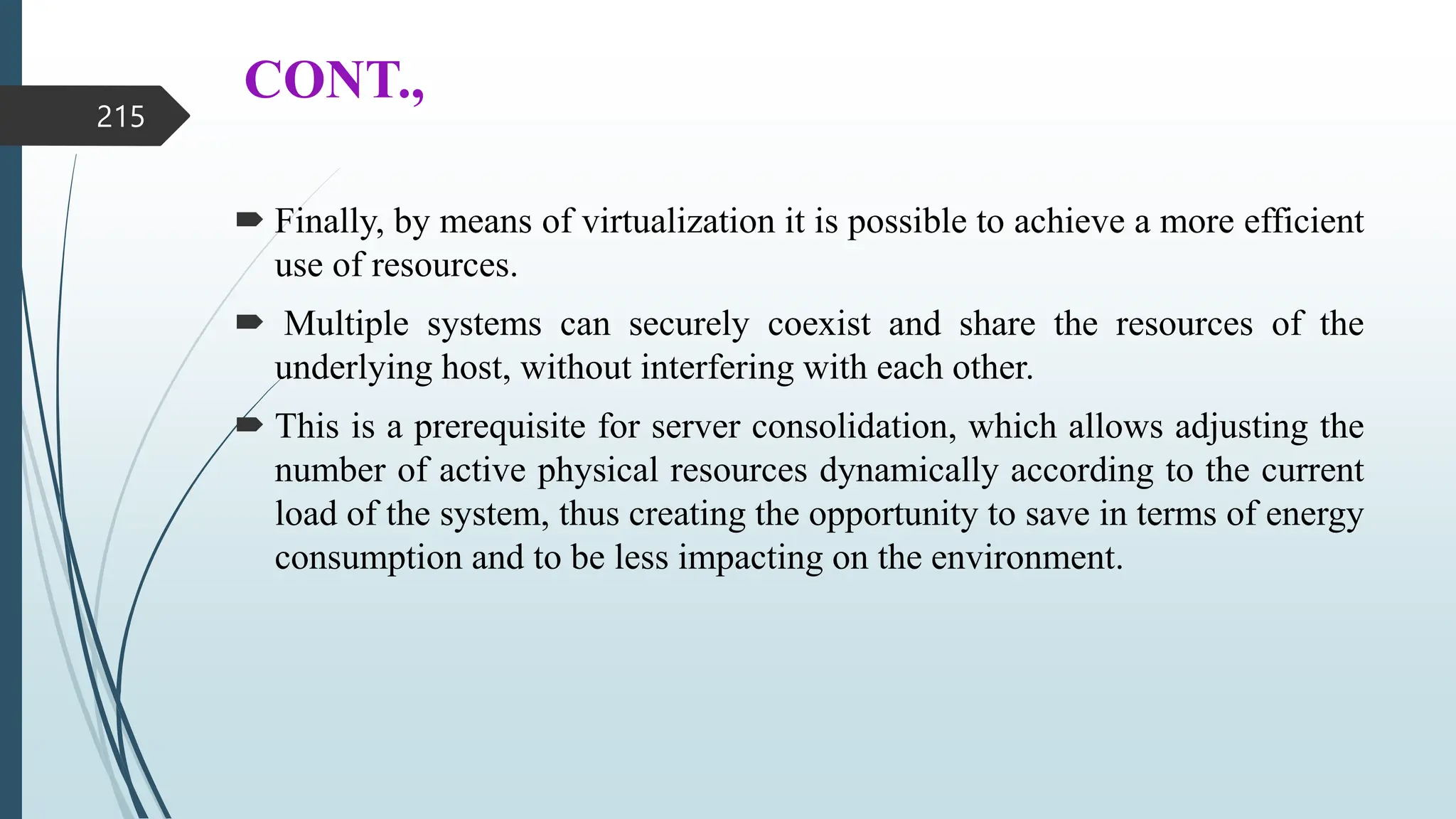 CONT.,
 Finally, by means of virtualization it is possible to achieve a more efficient
use of resources.
 Multiple systems can securely coexist and share the resources of the
underlying host, without interfering with each other.
 This is a prerequisite for server consolidation, which allows adjusting the
number of active physical resources dynamically according to the current
load of the system, thus creating the opportunity to save in terms of energy
consumption and to be less impacting on the environment.
215
 