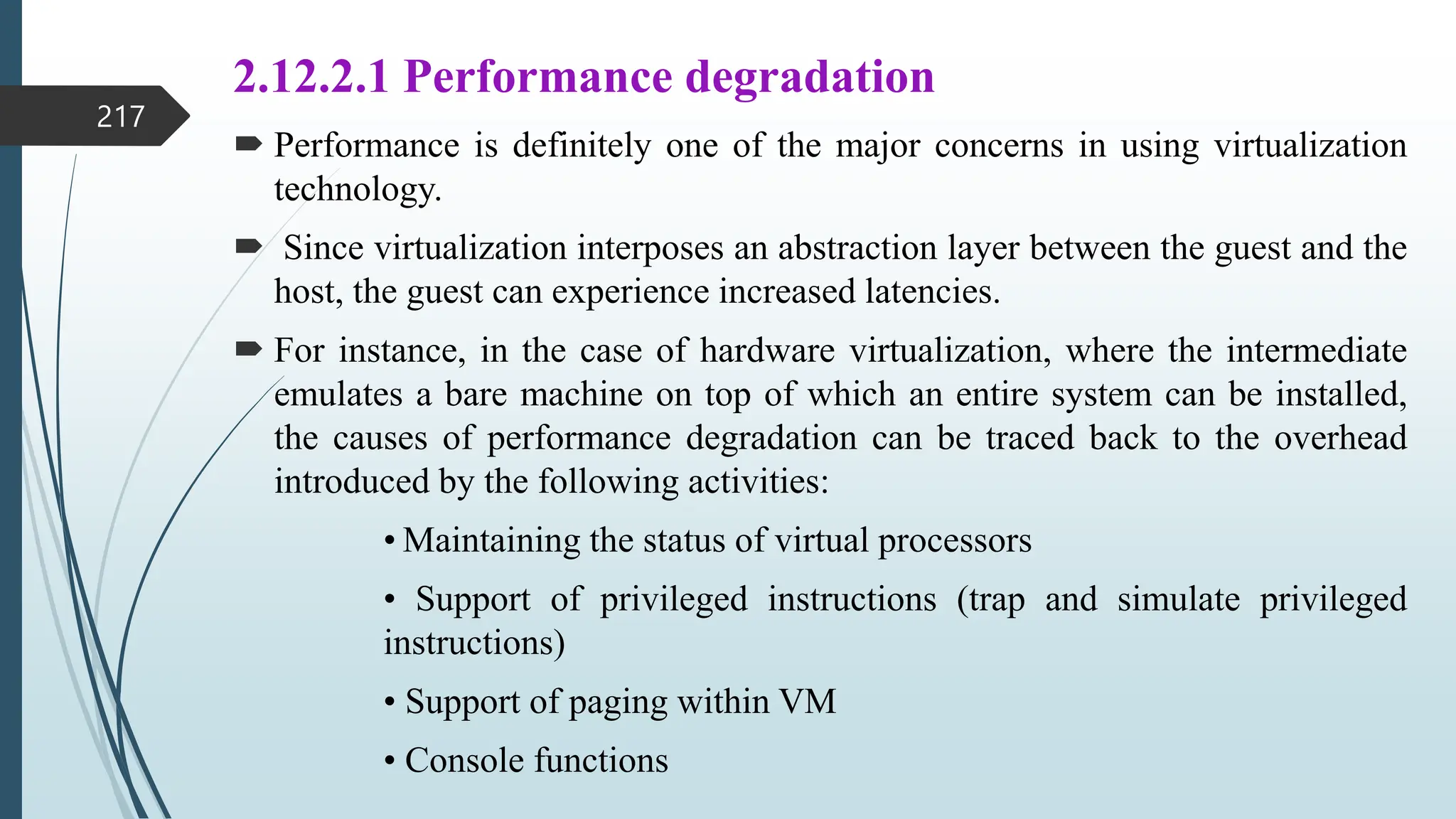 2.12.2.1 Performance degradation
 Performance is definitely one of the major concerns in using virtualization
technology.
 Since virtualization interposes an abstraction layer between the guest and the
host, the guest can experience increased latencies.
 For instance, in the case of hardware virtualization, where the intermediate
emulates a bare machine on top of which an entire system can be installed,
the causes of performance degradation can be traced back to the overhead
introduced by the following activities:
• Maintaining the status of virtual processors
• Support of privileged instructions (trap and simulate privileged
instructions)
• Support of paging within VM
• Console functions
217
 