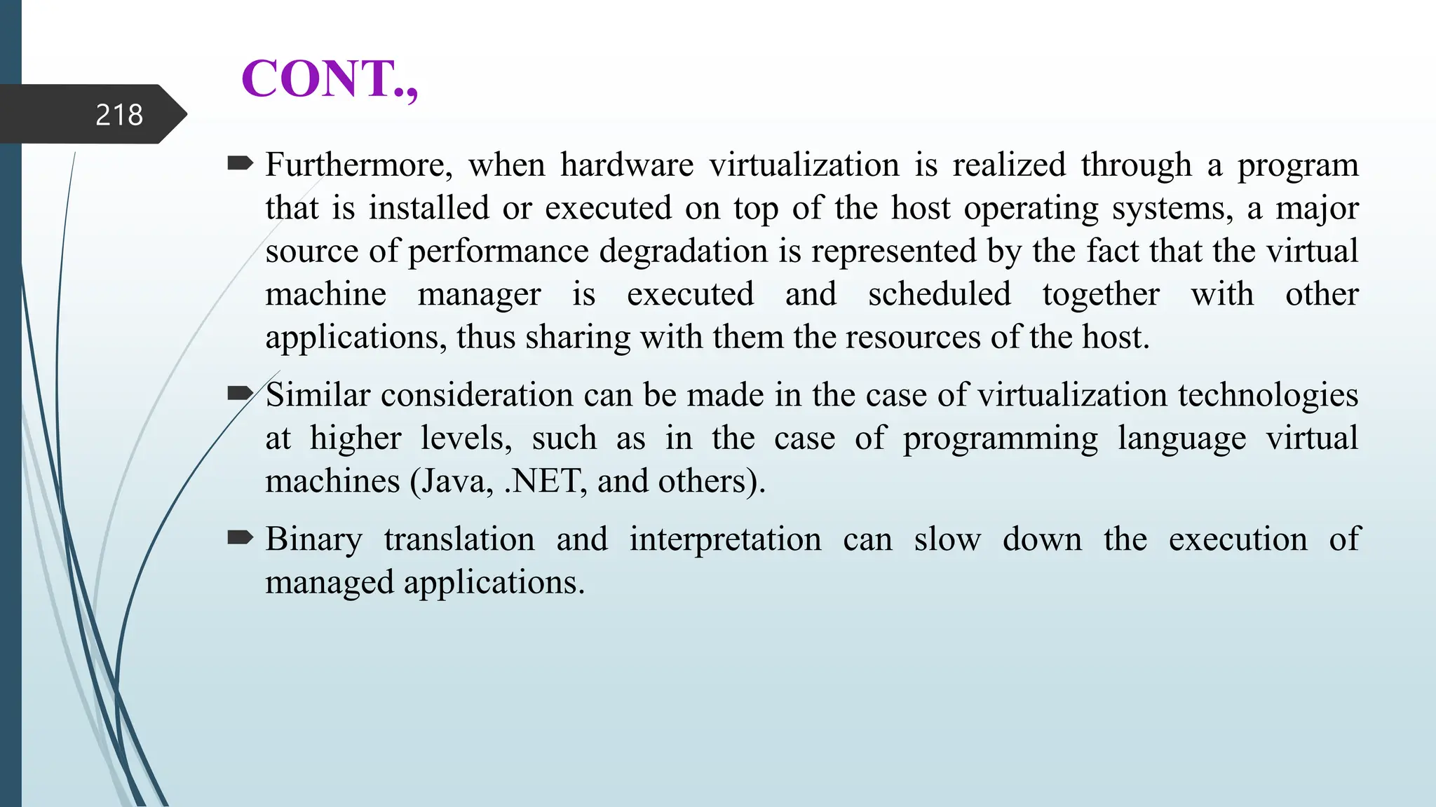 CONT.,
 Furthermore, when hardware virtualization is realized through a program
that is installed or executed on top of the host operating systems, a major
source of performance degradation is represented by the fact that the virtual
machine manager is executed and scheduled together with other
applications, thus sharing with them the resources of the host.
 Similar consideration can be made in the case of virtualization technologies
at higher levels, such as in the case of programming language virtual
machines (Java, .NET, and others).
 Binary translation and interpretation can slow down the execution of
managed applications.
218
 