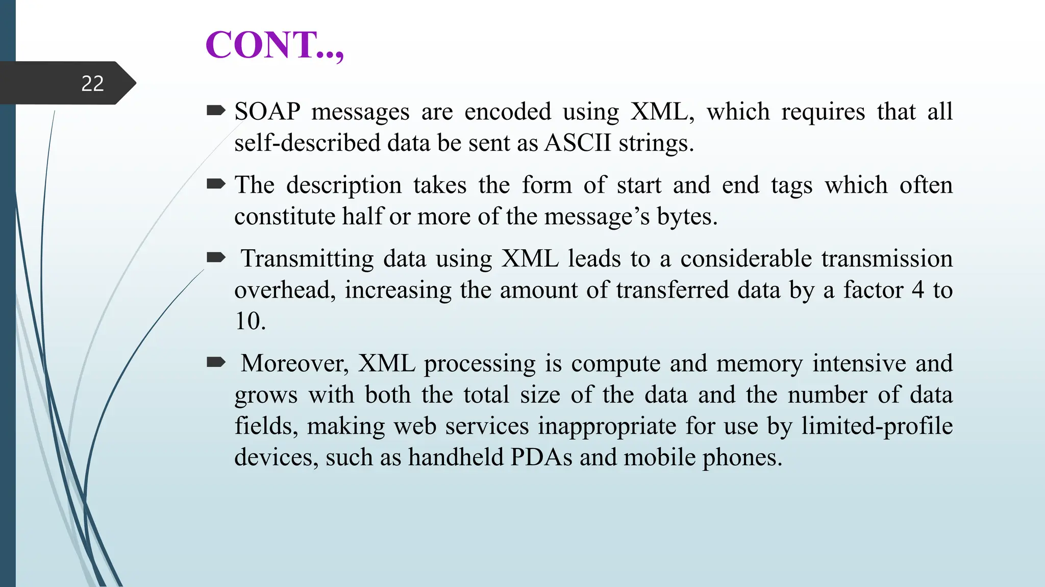 CONT..,
 SOAP messages are encoded using XML, which requires that all
self-described data be sent as ASCII strings.
 The description takes the form of start and end tags which often
constitute half or more of the message’s bytes.
 Transmitting data using XML leads to a considerable transmission
overhead, increasing the amount of transferred data by a factor 4 to
10.
 Moreover, XML processing is compute and memory intensive and
grows with both the total size of the data and the number of data
fields, making web services inappropriate for use by limited-profile
devices, such as handheld PDAs and mobile phones.
22
 