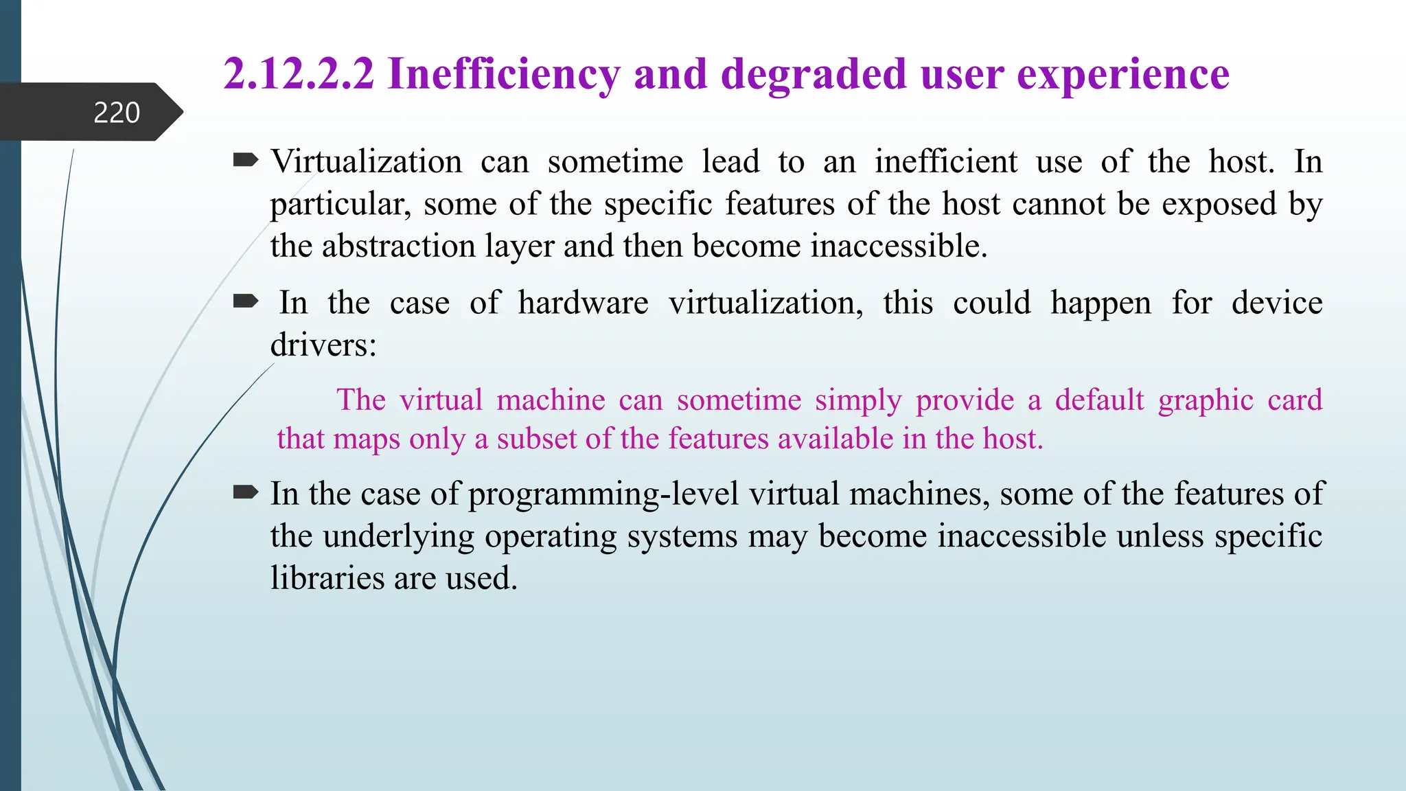 2.12.2.2 Inefficiency and degraded user experience
 Virtualization can sometime lead to an inefficient use of the host. In
particular, some of the specific features of the host cannot be exposed by
the abstraction layer and then become inaccessible.
 In the case of hardware virtualization, this could happen for device
drivers:
The virtual machine can sometime simply provide a default graphic card
that maps only a subset of the features available in the host.
 In the case of programming-level virtual machines, some of the features of
the underlying operating systems may become inaccessible unless specific
libraries are used.
220
 