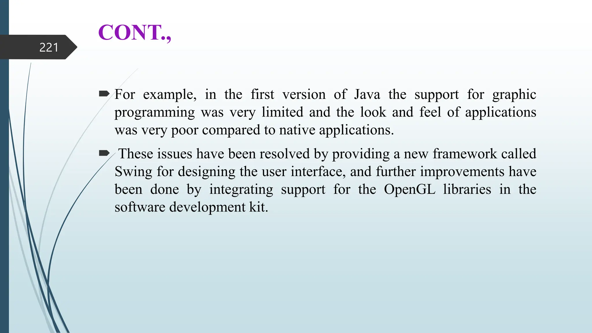 CONT.,
 For example, in the first version of Java the support for graphic
programming was very limited and the look and feel of applications
was very poor compared to native applications.
 These issues have been resolved by providing a new framework called
Swing for designing the user interface, and further improvements have
been done by integrating support for the OpenGL libraries in the
software development kit.
221
 
