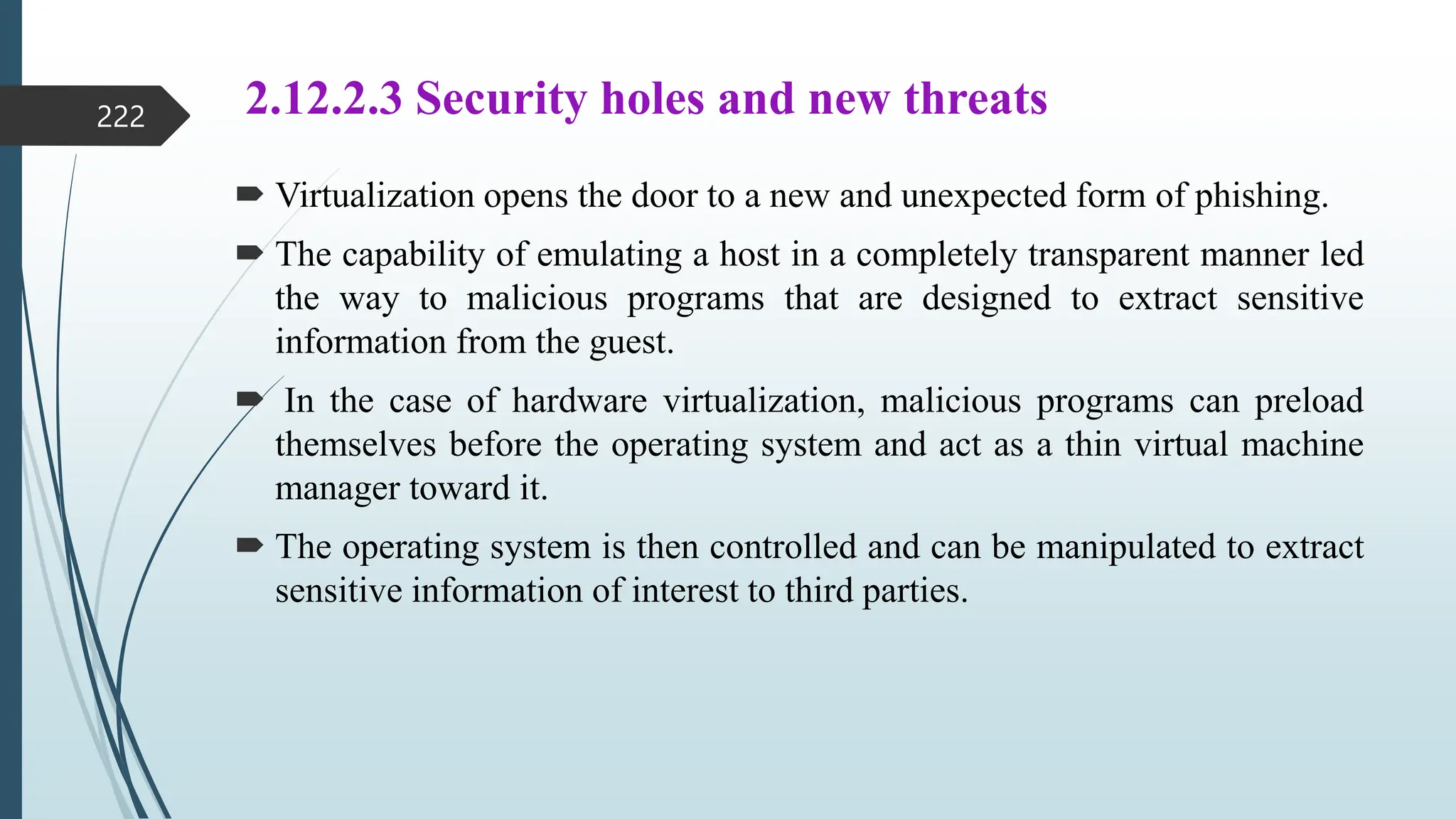 2.12.2.3 Security holes and new threats
 Virtualization opens the door to a new and unexpected form of phishing.
 The capability of emulating a host in a completely transparent manner led
the way to malicious programs that are designed to extract sensitive
information from the guest.
 In the case of hardware virtualization, malicious programs can preload
themselves before the operating system and act as a thin virtual machine
manager toward it.
 The operating system is then controlled and can be manipulated to extract
sensitive information of interest to third parties.
222
 