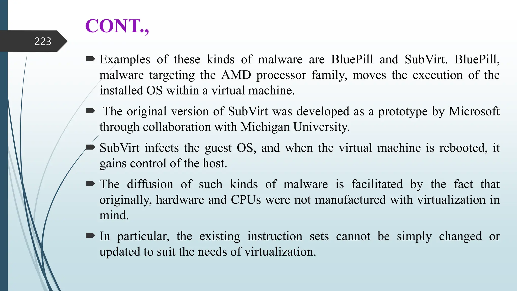 CONT.,
 Examples of these kinds of malware are BluePill and SubVirt. BluePill,
malware targeting the AMD processor family, moves the execution of the
installed OS within a virtual machine.
 The original version of SubVirt was developed as a prototype by Microsoft
through collaboration with Michigan University.
 SubVirt infects the guest OS, and when the virtual machine is rebooted, it
gains control of the host.
 The diffusion of such kinds of malware is facilitated by the fact that
originally, hardware and CPUs were not manufactured with virtualization in
mind.
 In particular, the existing instruction sets cannot be simply changed or
updated to suit the needs of virtualization.
223
 