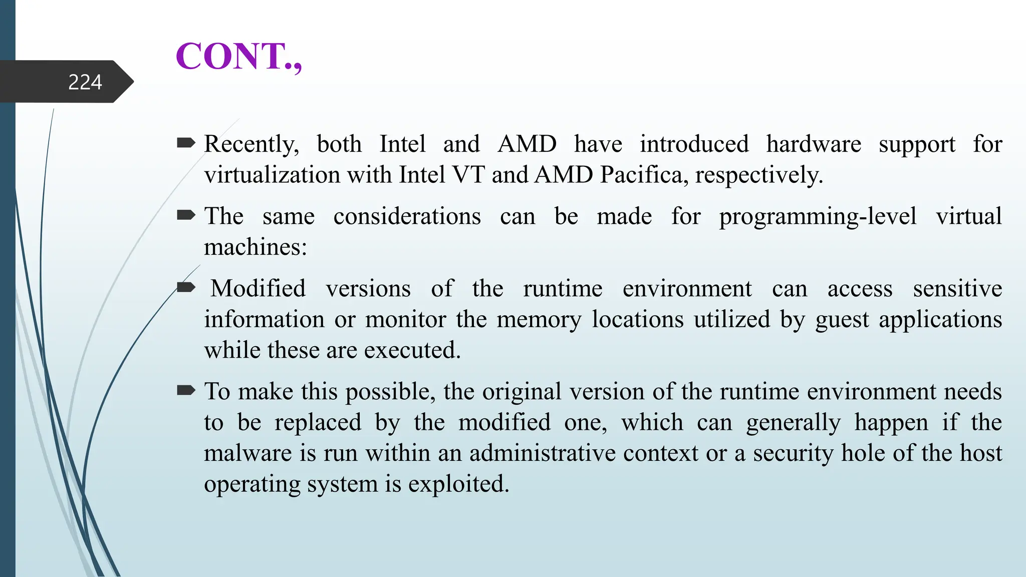 CONT.,
 Recently, both Intel and AMD have introduced hardware support for
virtualization with Intel VT and AMD Pacifica, respectively.
 The same considerations can be made for programming-level virtual
machines:
 Modified versions of the runtime environment can access sensitive
information or monitor the memory locations utilized by guest applications
while these are executed.
 To make this possible, the original version of the runtime environment needs
to be replaced by the modified one, which can generally happen if the
malware is run within an administrative context or a security hole of the host
operating system is exploited.
224
 