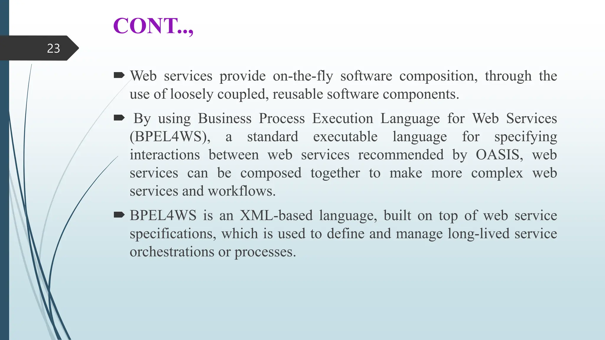 CONT..,
 Web services provide on-the-fly software composition, through the
use of loosely coupled, reusable software components.
 By using Business Process Execution Language for Web Services
(BPEL4WS), a standard executable language for specifying
interactions between web services recommended by OASIS, web
services can be composed together to make more complex web
services and workflows.
 BPEL4WS is an XML-based language, built on top of web service
specifications, which is used to define and manage long-lived service
orchestrations or processes.
23
 