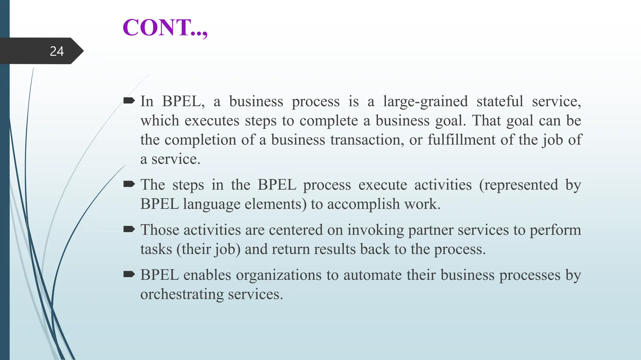 CONT..,
 In BPEL, a business process is a large-grained stateful service,
which executes steps to complete a business goal. That goal can be
the completion of a business transaction, or fulfillment of the job of
a service.
 The steps in the BPEL process execute activities (represented by
BPEL language elements) to accomplish work.
 Those activities are centered on invoking partner services to perform
tasks (their job) and return results back to the process.
 BPEL enables organizations to automate their business processes by
orchestrating services.
24
 