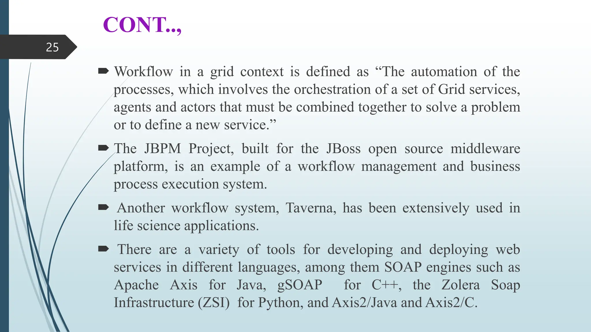 CONT..,
 Workflow in a grid context is defined as “The automation of the
processes, which involves the orchestration of a set of Grid services,
agents and actors that must be combined together to solve a problem
or to define a new service.”
 The JBPM Project, built for the JBoss open source middleware
platform, is an example of a workflow management and business
process execution system.
 Another workflow system, Taverna, has been extensively used in
life science applications.
 There are a variety of tools for developing and deploying web
services in different languages, among them SOAP engines such as
Apache Axis for Java, gSOAP for C++, the Zolera Soap
Infrastructure (ZSI) for Python, and Axis2/Java and Axis2/C.
25
 