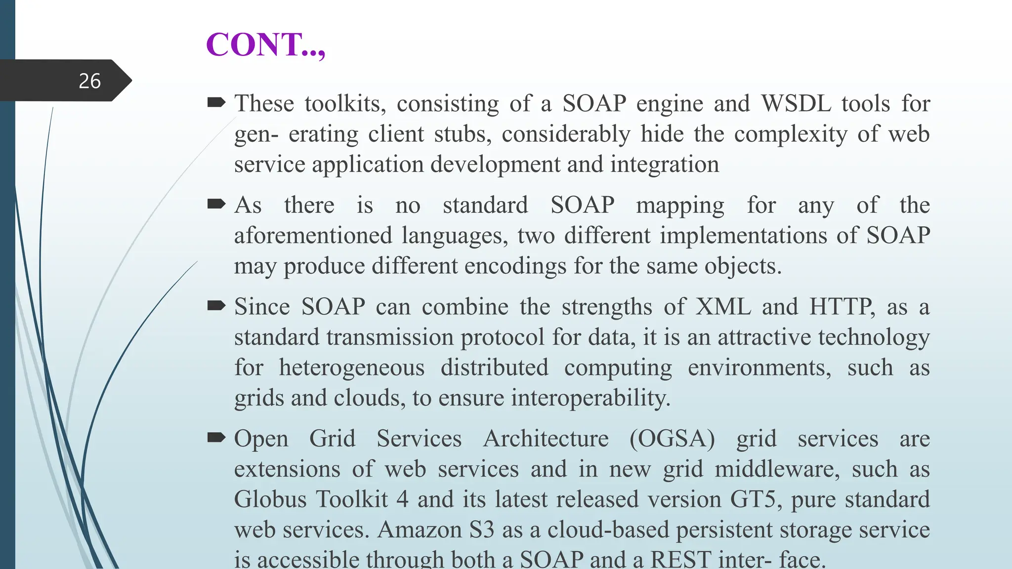 CONT..,
 These toolkits, consisting of a SOAP engine and WSDL tools for
gen- erating client stubs, considerably hide the complexity of web
service application development and integration
 As there is no standard SOAP mapping for any of the
aforementioned languages, two different implementations of SOAP
may produce different encodings for the same objects.
 Since SOAP can combine the strengths of XML and HTTP, as a
standard transmission protocol for data, it is an attractive technology
for heterogeneous distributed computing environments, such as
grids and clouds, to ensure interoperability.
 Open Grid Services Architecture (OGSA) grid services are
extensions of web services and in new grid middleware, such as
Globus Toolkit 4 and its latest released version GT5, pure standard
web services. Amazon S3 as a cloud-based persistent storage service
is accessible through both a SOAP and a REST inter- face.
26
 