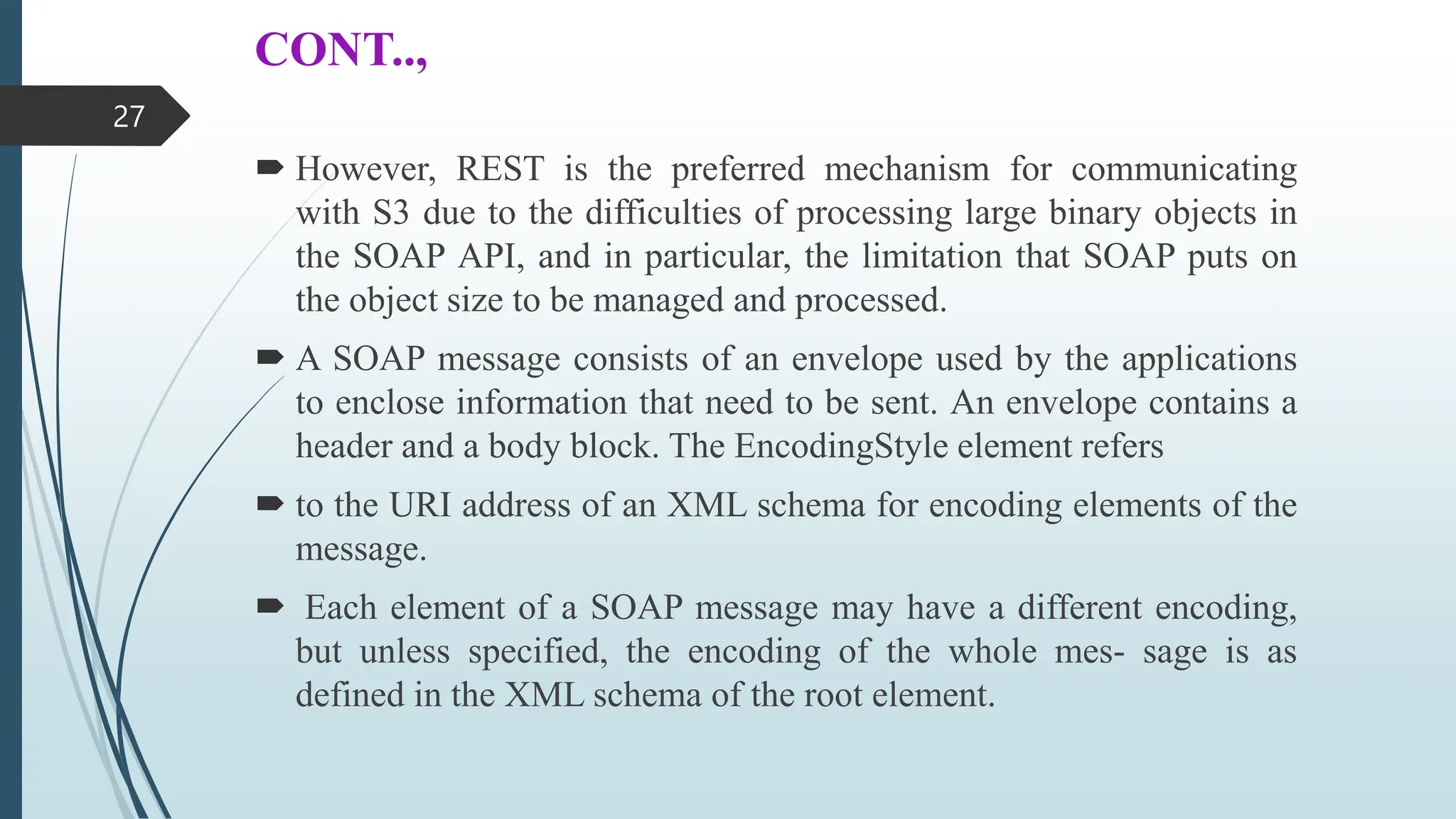 CONT..,
 However, REST is the preferred mechanism for communicating
with S3 due to the difficulties of processing large binary objects in
the SOAP API, and in particular, the limitation that SOAP puts on
the object size to be managed and processed.
 A SOAP message consists of an envelope used by the applications
to enclose information that need to be sent. An envelope contains a
header and a body block. The EncodingStyle element refers
 to the URI address of an XML schema for encoding elements of the
message.
 Each element of a SOAP message may have a different encoding,
but unless specified, the encoding of the whole mes- sage is as
defined in the XML schema of the root element.
27
 