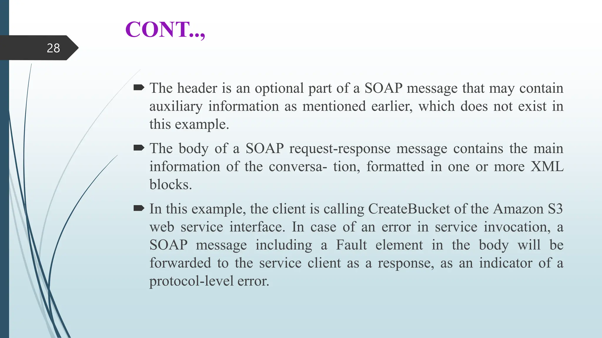 CONT..,
 The header is an optional part of a SOAP message that may contain
auxiliary information as mentioned earlier, which does not exist in
this example.
 The body of a SOAP request-response message contains the main
information of the conversa- tion, formatted in one or more XML
blocks.
 In this example, the client is calling CreateBucket of the Amazon S3
web service interface. In case of an error in service invocation, a
SOAP message including a Fault element in the body will be
forwarded to the service client as a response, as an indicator of a
protocol-level error.
28
 