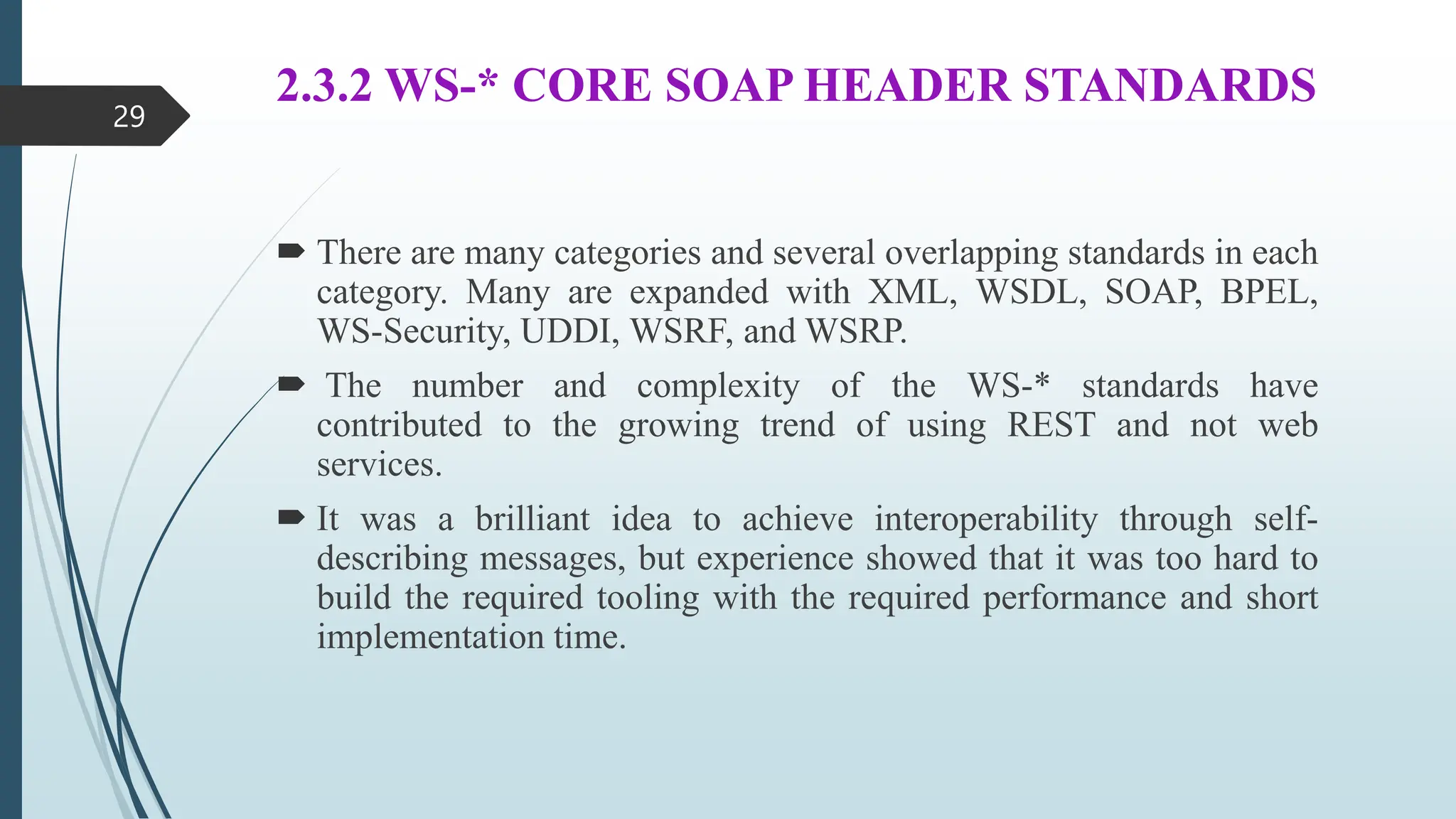 2.3.2 WS-* CORE SOAP HEADER STANDARDS
 There are many categories and several overlapping standards in each
category. Many are expanded with XML, WSDL, SOAP, BPEL,
WS-Security, UDDI, WSRF, and WSRP.
 The number and complexity of the WS-* standards have
contributed to the growing trend of using REST and not web
services.
 It was a brilliant idea to achieve interoperability through self-
describing messages, but experience showed that it was too hard to
build the required tooling with the required performance and short
implementation time.
29
 