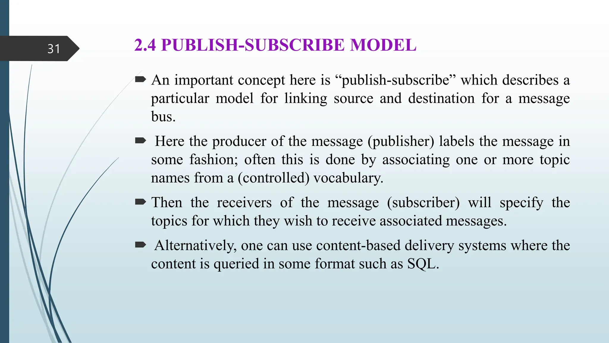2.4 PUBLISH-SUBSCRIBE MODEL
 An important concept here is “publish-subscribe” which describes a
particular model for linking source and destination for a message
bus.
 Here the producer of the message (publisher) labels the message in
some fashion; often this is done by associating one or more topic
names from a (controlled) vocabulary.
 Then the receivers of the message (subscriber) will specify the
topics for which they wish to receive associated messages.
 Alternatively, one can use content-based delivery systems where the
content is queried in some format such as SQL.
31
 