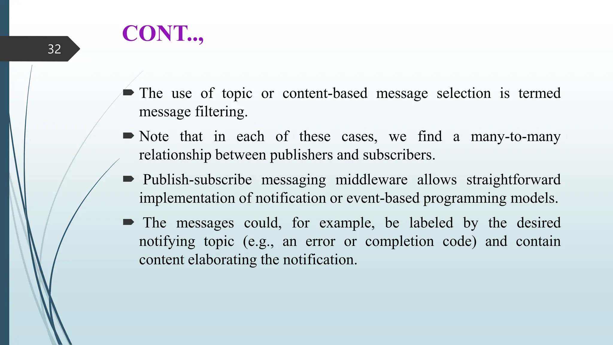 CONT..,
 The use of topic or content-based message selection is termed
message filtering.
 Note that in each of these cases, we find a many-to-many
relationship between publishers and subscribers.
 Publish-subscribe messaging middleware allows straightforward
implementation of notification or event-based programming models.
 The messages could, for example, be labeled by the desired
notifying topic (e.g., an error or completion code) and contain
content elaborating the notification.
32
 
