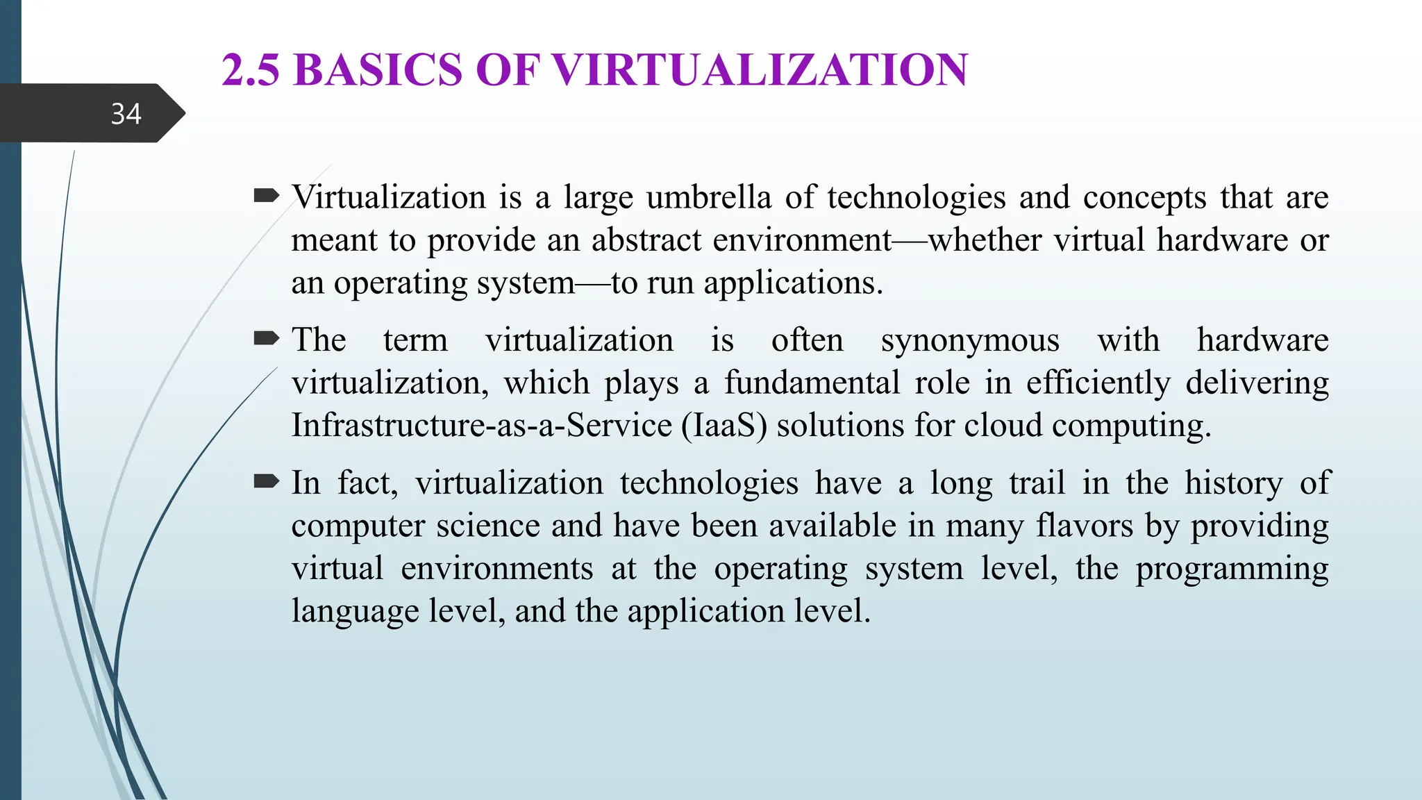 2.5 BASICS OF VIRTUALIZATION
 Virtualization is a large umbrella of technologies and concepts that are
meant to provide an abstract environment—whether virtual hardware or
an operating system—to run applications.
 The term virtualization is often synonymous with hardware
virtualization, which plays a fundamental role in efficiently delivering
Infrastructure-as-a-Service (IaaS) solutions for cloud computing.
 In fact, virtualization technologies have a long trail in the history of
computer science and have been available in many flavors by providing
virtual environments at the operating system level, the programming
language level, and the application level.
34
 