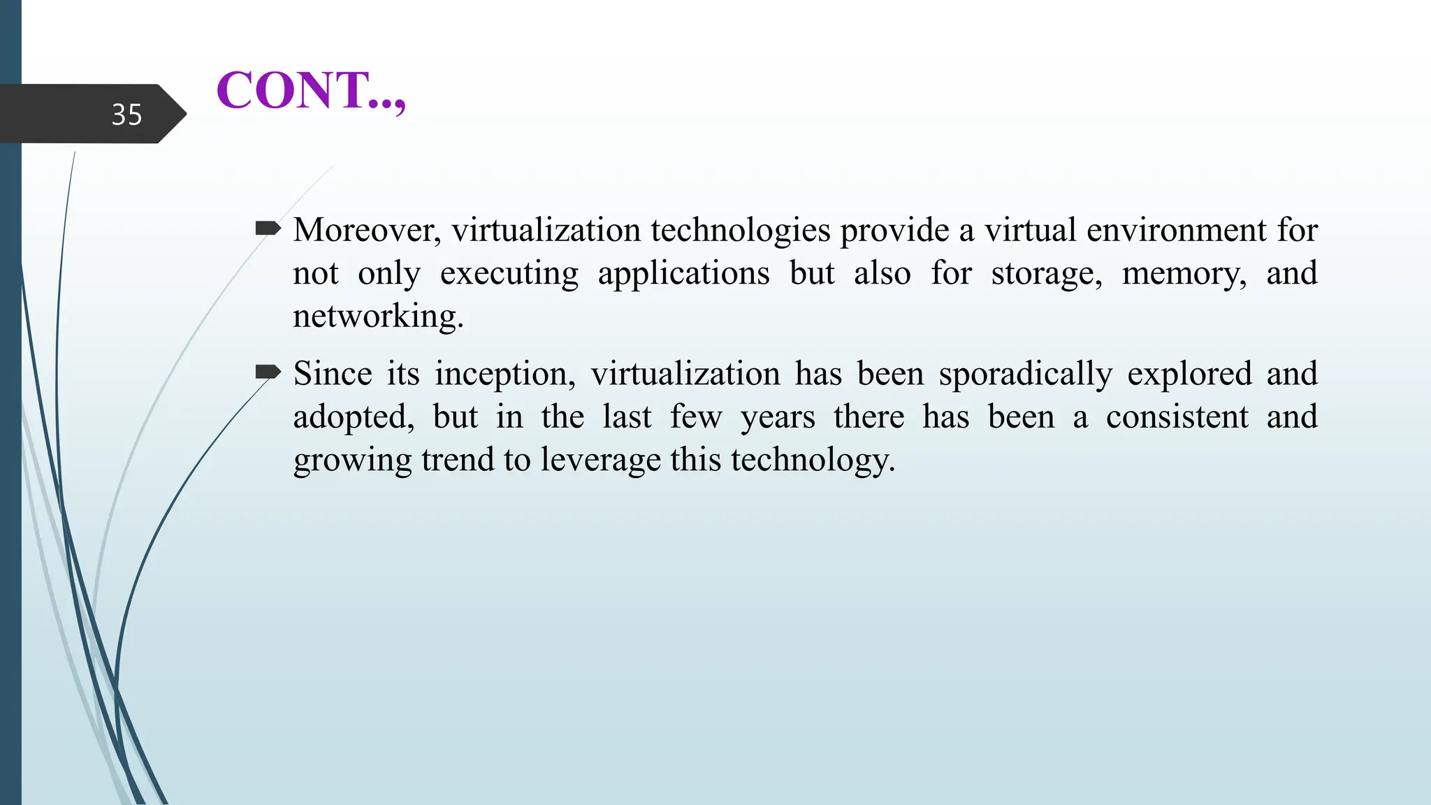 CONT..,
 Moreover, virtualization technologies provide a virtual environment for
not only executing applications but also for storage, memory, and
networking.
 Since its inception, virtualization has been sporadically explored and
adopted, but in the last few years there has been a consistent and
growing trend to leverage this technology.
35
 