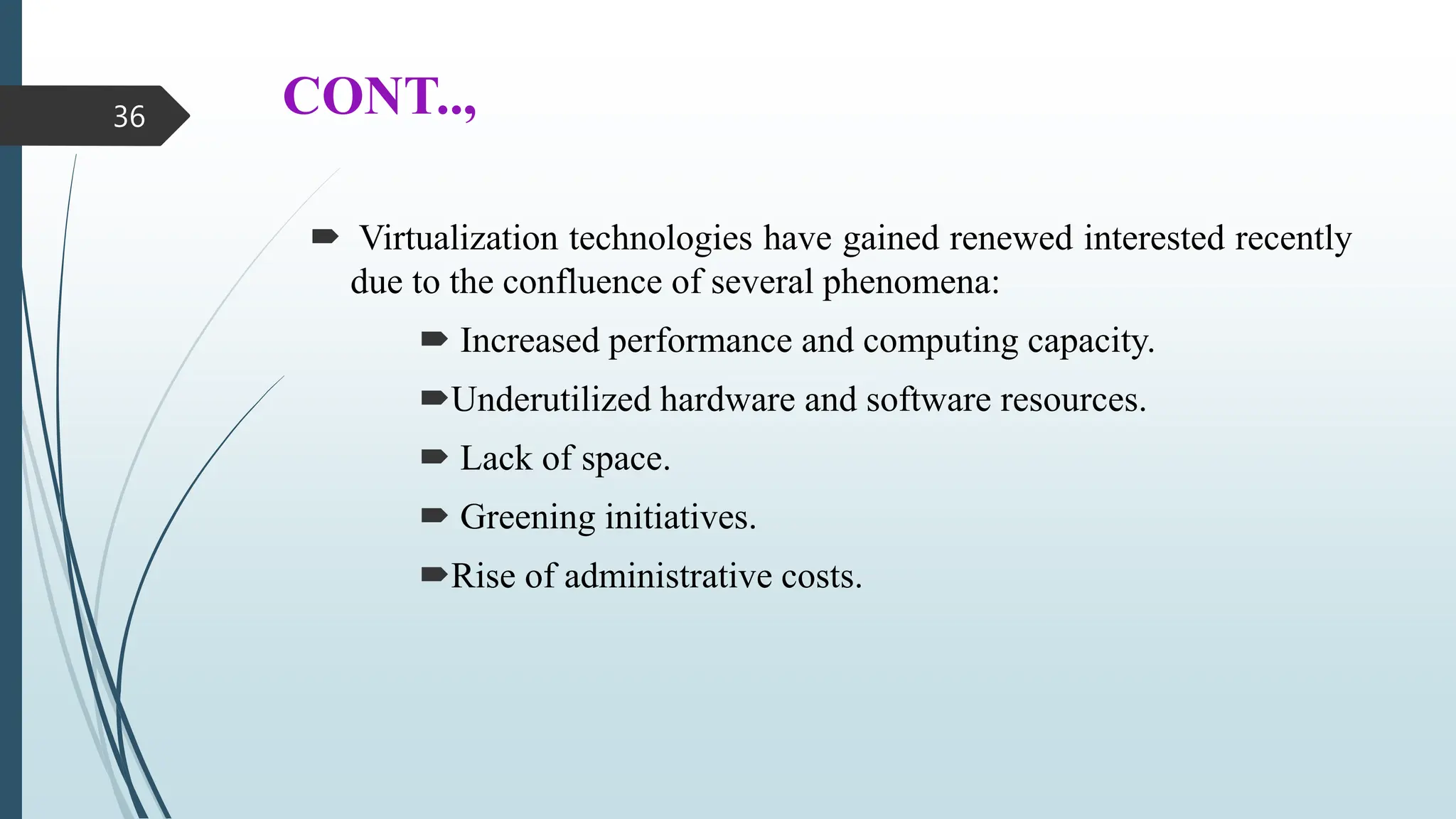 CONT..,
 Virtualization technologies have gained renewed interested recently
due to the confluence of several phenomena:
 Increased performance and computing capacity.
Underutilized hardware and software resources.
 Lack of space.
 Greening initiatives.
Rise of administrative costs.
36
 