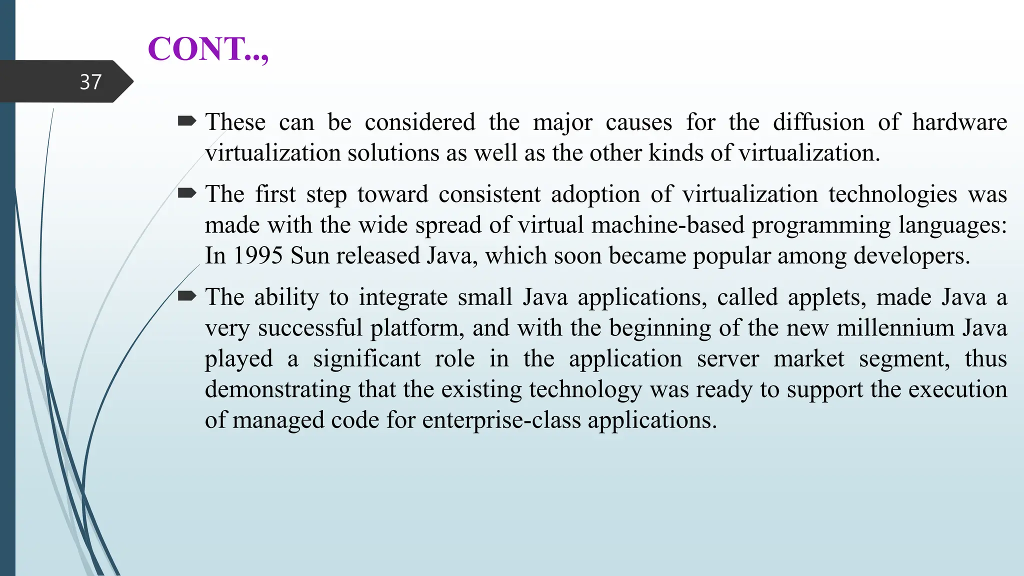 CONT..,
 These can be considered the major causes for the diffusion of hardware
virtualization solutions as well as the other kinds of virtualization.
 The first step toward consistent adoption of virtualization technologies was
made with the wide spread of virtual machine-based programming languages:
In 1995 Sun released Java, which soon became popular among developers.
 The ability to integrate small Java applications, called applets, made Java a
very successful platform, and with the beginning of the new millennium Java
played a significant role in the application server market segment, thus
demonstrating that the existing technology was ready to support the execution
of managed code for enterprise-class applications.
37
 