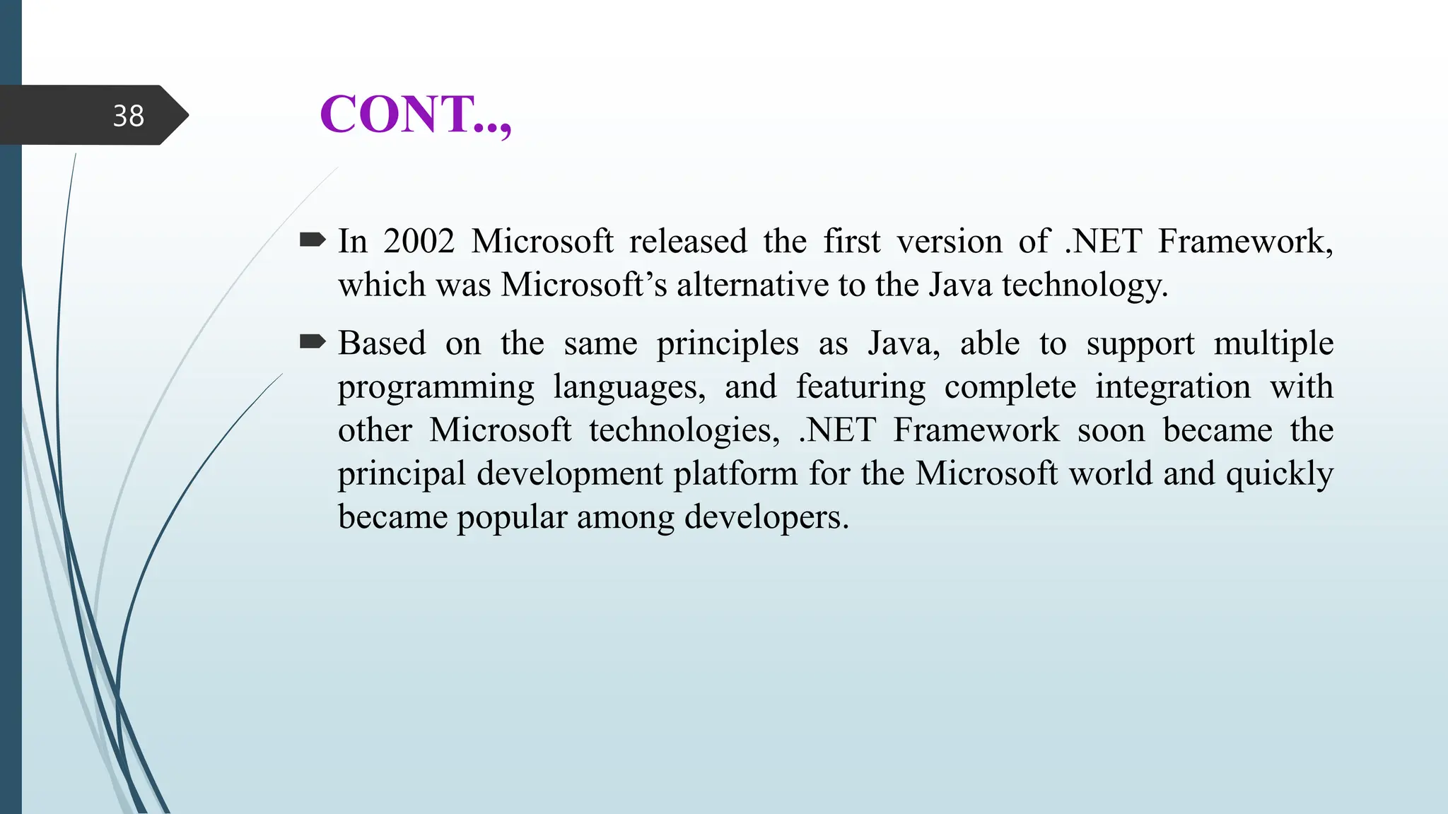 CONT..,
 In 2002 Microsoft released the first version of .NET Framework,
which was Microsoft’s alternative to the Java technology.
 Based on the same principles as Java, able to support multiple
programming languages, and featuring complete integration with
other Microsoft technologies, .NET Framework soon became the
principal development platform for the Microsoft world and quickly
became popular among developers.
38
 