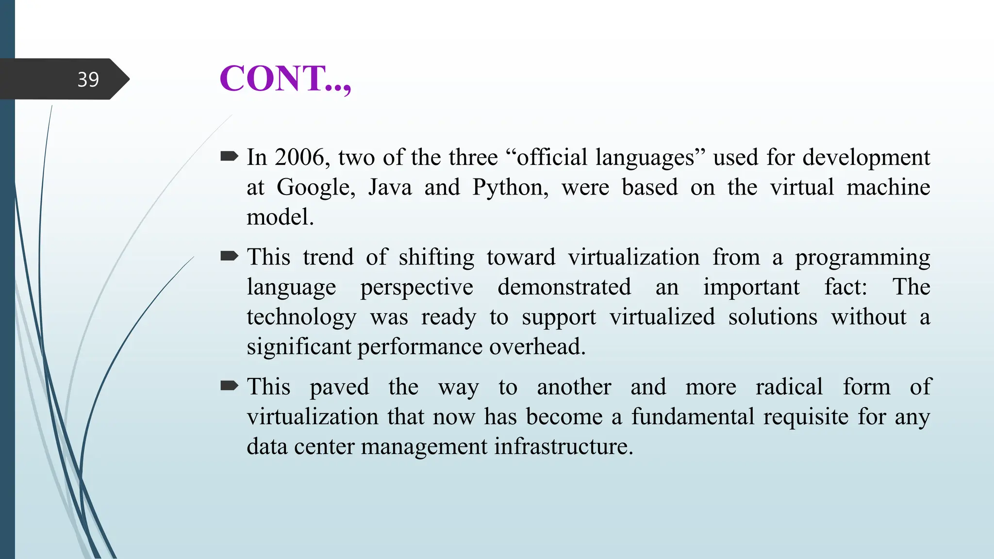 CONT..,
 In 2006, two of the three “official languages” used for development
at Google, Java and Python, were based on the virtual machine
model.
 This trend of shifting toward virtualization from a programming
language perspective demonstrated an important fact: The
technology was ready to support virtualized solutions without a
significant performance overhead.
 This paved the way to another and more radical form of
virtualization that now has become a fundamental requisite for any
data center management infrastructure.
39
 