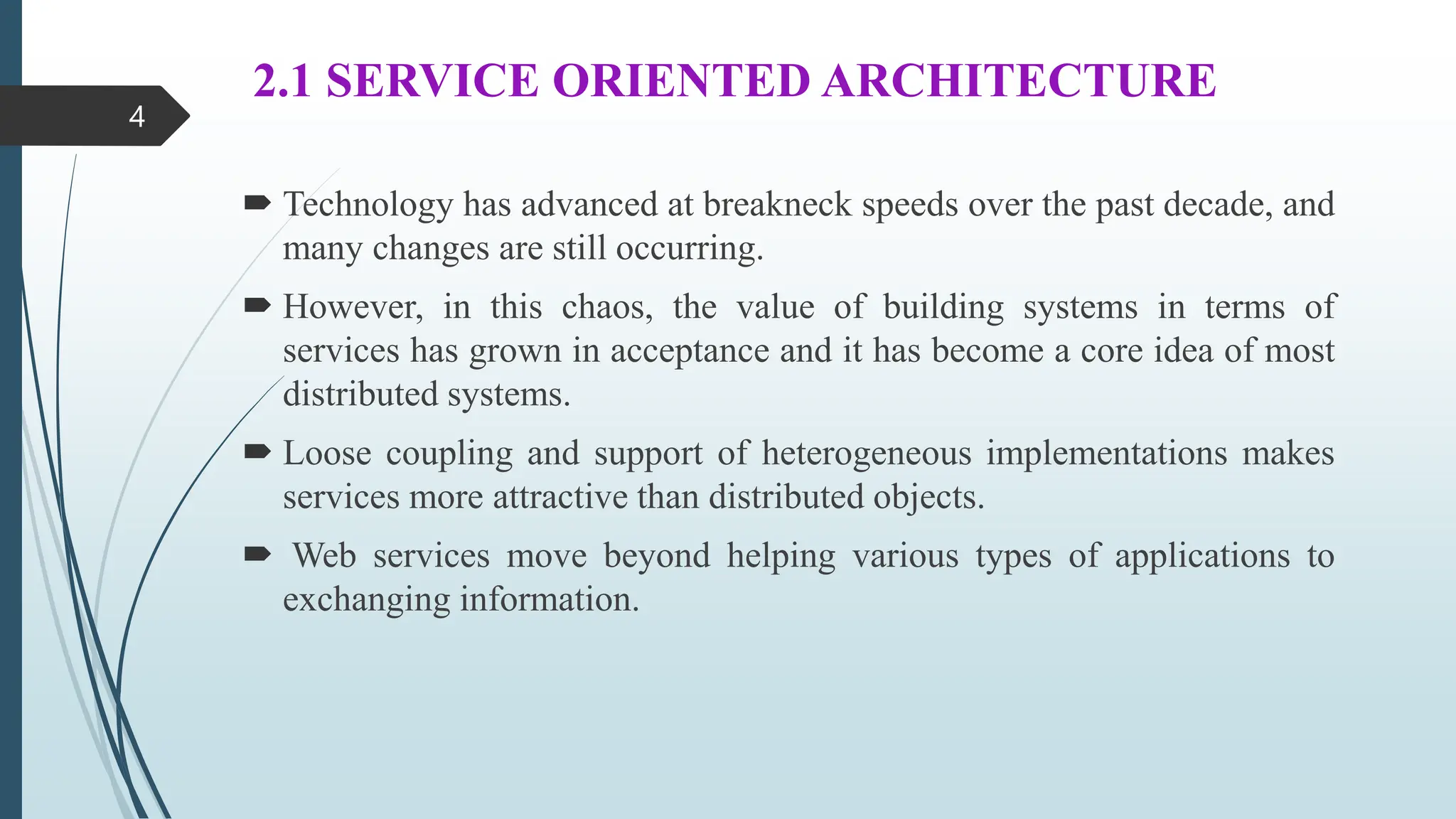 2.1 SERVICE ORIENTED ARCHITECTURE
 Technology has advanced at breakneck speeds over the past decade, and
many changes are still occurring.
 However, in this chaos, the value of building systems in terms of
services has grown in acceptance and it has become a core idea of most
distributed systems.
 Loose coupling and support of heterogeneous implementations makes
services more attractive than distributed objects.
 Web services move beyond helping various types of applications to
exchanging information.
4
 