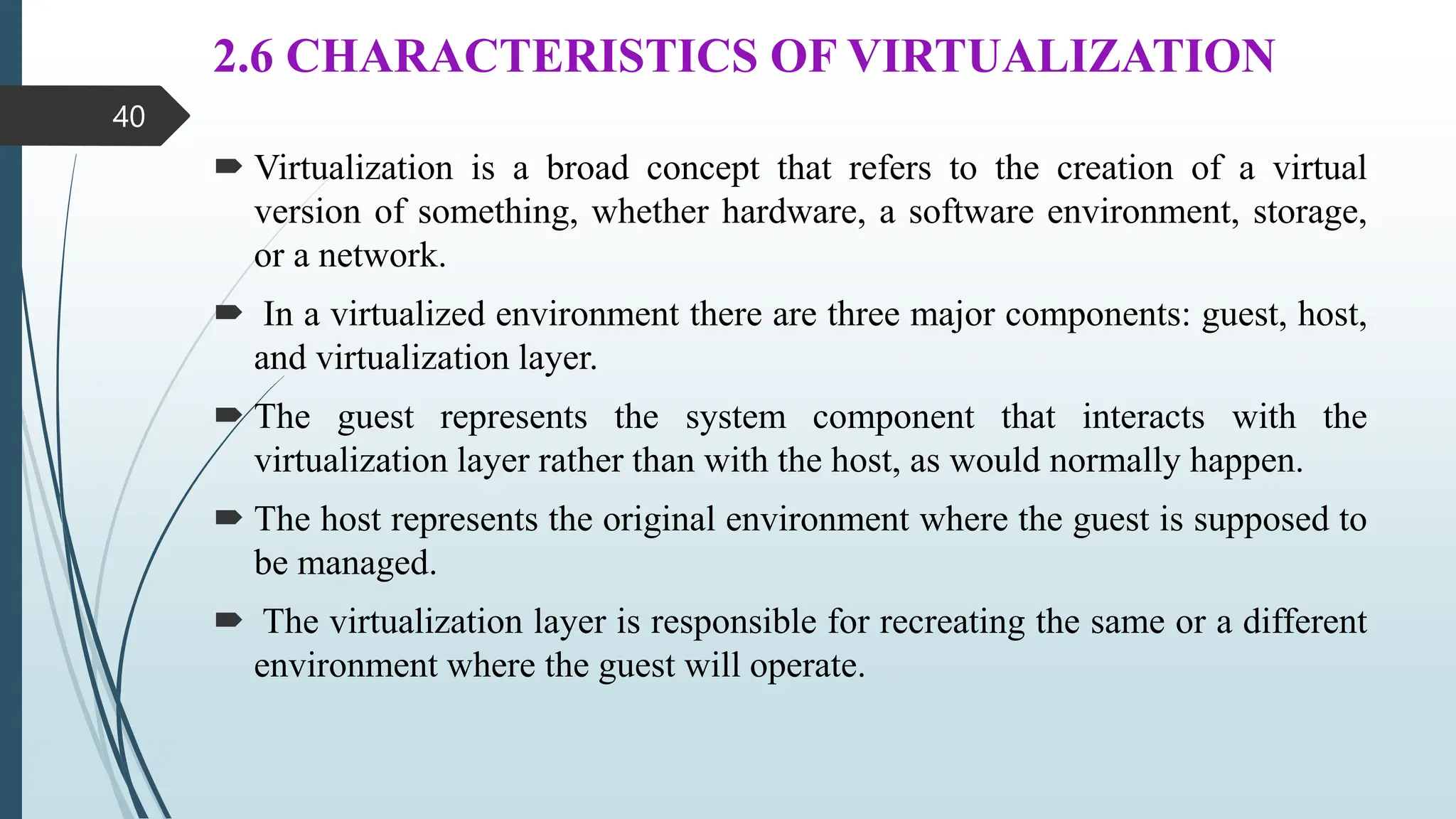 2.6 CHARACTERISTICS OF VIRTUALIZATION
 Virtualization is a broad concept that refers to the creation of a virtual
version of something, whether hardware, a software environment, storage,
or a network.
 In a virtualized environment there are three major components: guest, host,
and virtualization layer.
 The guest represents the system component that interacts with the
virtualization layer rather than with the host, as would normally happen.
 The host represents the original environment where the guest is supposed to
be managed.
 The virtualization layer is responsible for recreating the same or a different
environment where the guest will operate.
40
 