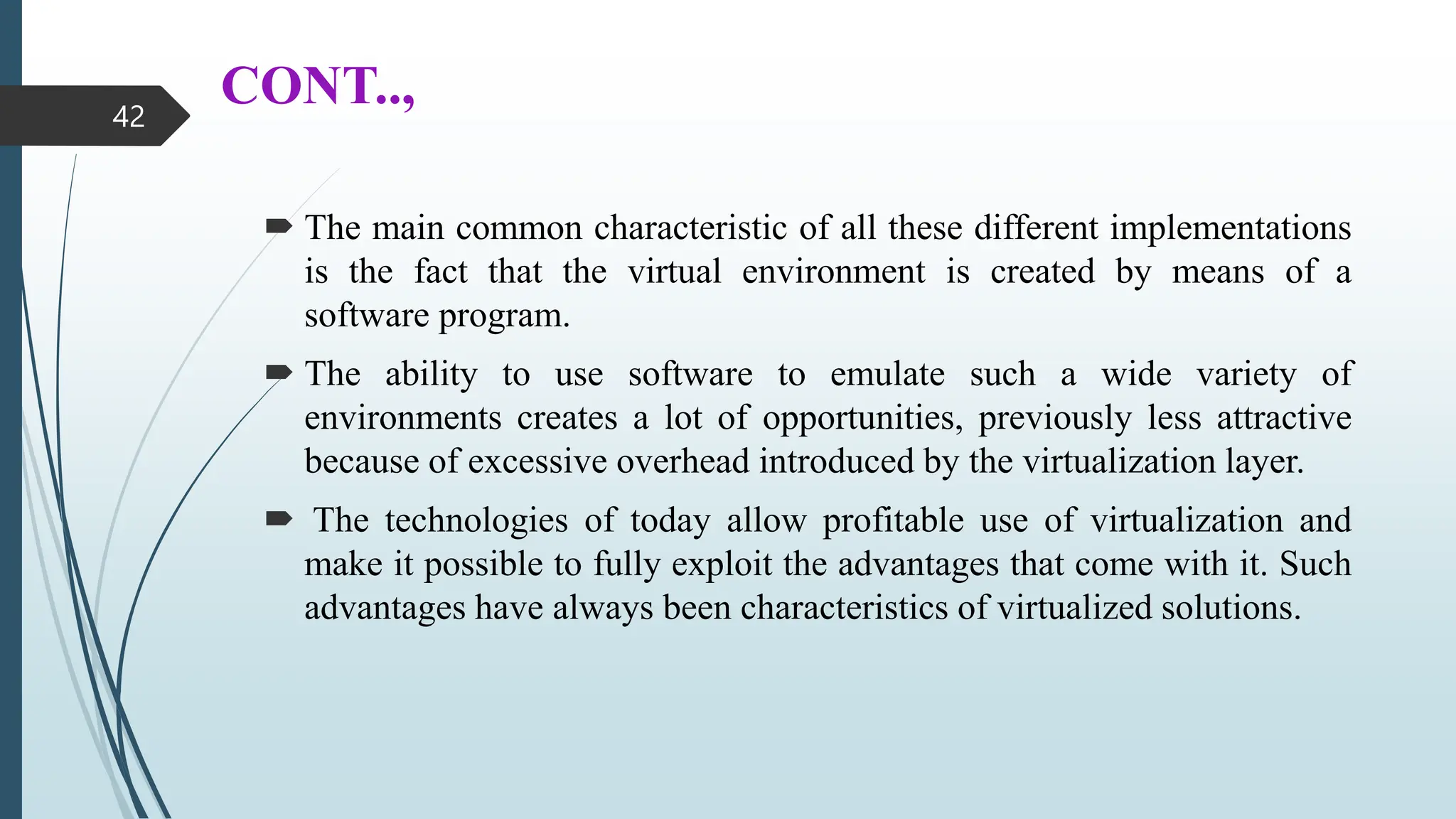 CONT..,
 The main common characteristic of all these different implementations
is the fact that the virtual environment is created by means of a
software program.
 The ability to use software to emulate such a wide variety of
environments creates a lot of opportunities, previously less attractive
because of excessive overhead introduced by the virtualization layer.
 The technologies of today allow profitable use of virtualization and
make it possible to fully exploit the advantages that come with it. Such
advantages have always been characteristics of virtualized solutions.
42
 