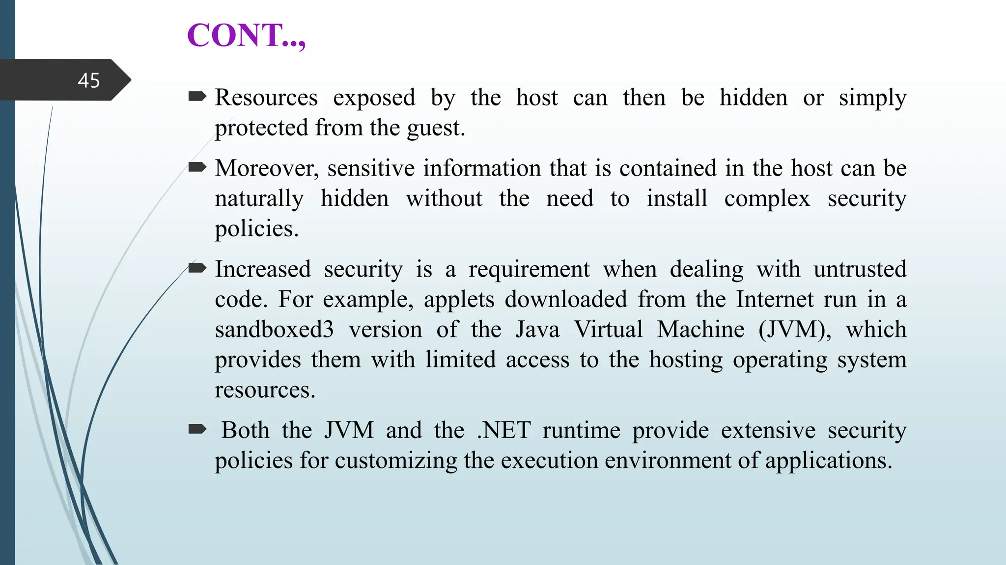 CONT..,
 Resources exposed by the host can then be hidden or simply
protected from the guest.
 Moreover, sensitive information that is contained in the host can be
naturally hidden without the need to install complex security
policies.
 Increased security is a requirement when dealing with untrusted
code. For example, applets downloaded from the Internet run in a
sandboxed3 version of the Java Virtual Machine (JVM), which
provides them with limited access to the hosting operating system
resources.
 Both the JVM and the .NET runtime provide extensive security
policies for customizing the execution environment of applications.
45
 