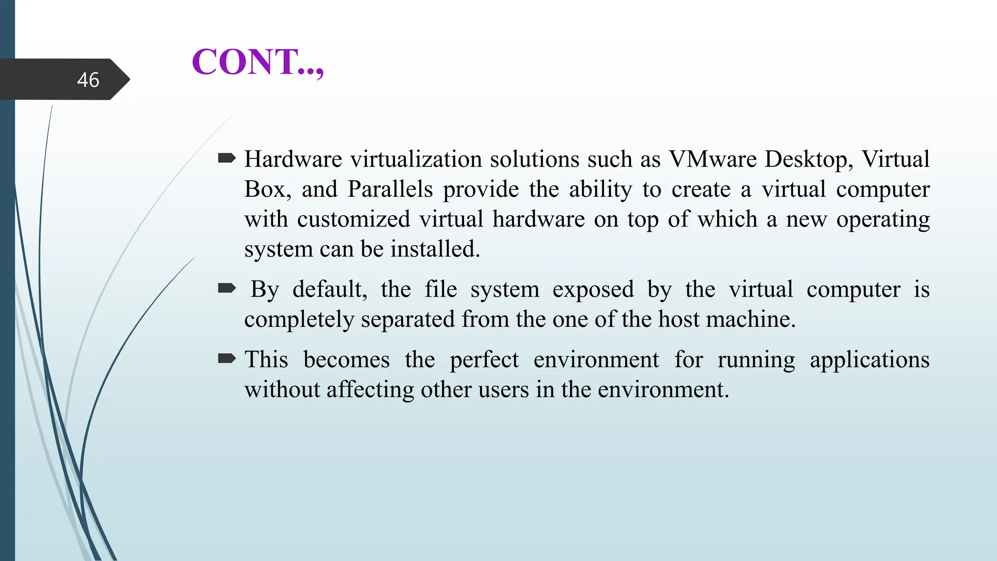 CONT..,
 Hardware virtualization solutions such as VMware Desktop, Virtual
Box, and Parallels provide the ability to create a virtual computer
with customized virtual hardware on top of which a new operating
system can be installed.
 By default, the file system exposed by the virtual computer is
completely separated from the one of the host machine.
 This becomes the perfect environment for running applications
without affecting other users in the environment.
46
 