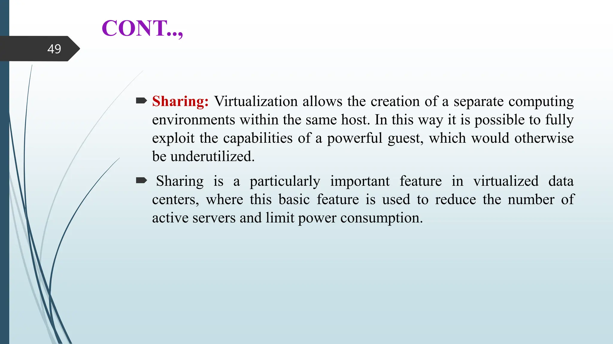 CONT..,
 Sharing: Virtualization allows the creation of a separate computing
environments within the same host. In this way it is possible to fully
exploit the capabilities of a powerful guest, which would otherwise
be underutilized.
 Sharing is a particularly important feature in virtualized data
centers, where this basic feature is used to reduce the number of
active servers and limit power consumption.
49
 