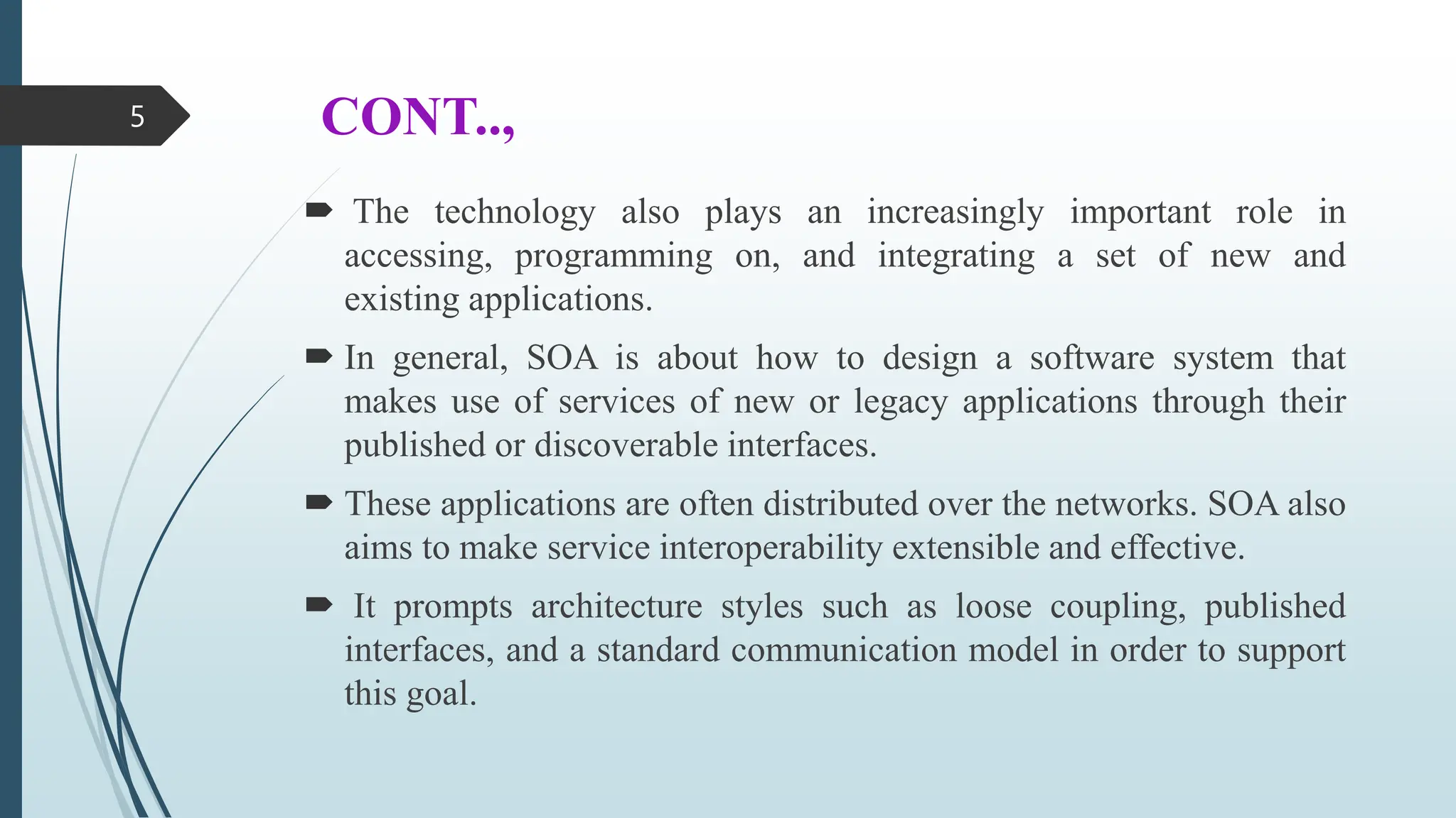 CONT..,
 The technology also plays an increasingly important role in
accessing, programming on, and integrating a set of new and
existing applications.
 In general, SOA is about how to design a software system that
makes use of services of new or legacy applications through their
published or discoverable interfaces.
 These applications are often distributed over the networks. SOA also
aims to make service interoperability extensible and effective.
 It prompts architecture styles such as loose coupling, published
interfaces, and a standard communication model in order to support
this goal.
5
 