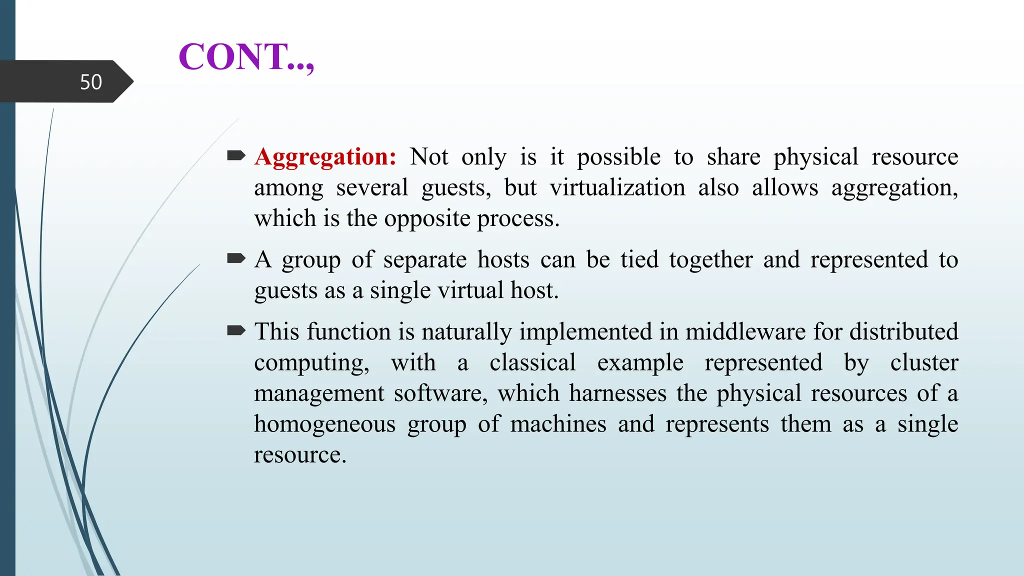 CONT..,
 Aggregation: Not only is it possible to share physical resource
among several guests, but virtualization also allows aggregation,
which is the opposite process.
 A group of separate hosts can be tied together and represented to
guests as a single virtual host.
 This function is naturally implemented in middleware for distributed
computing, with a classical example represented by cluster
management software, which harnesses the physical resources of a
homogeneous group of machines and represents them as a single
resource.
50
 