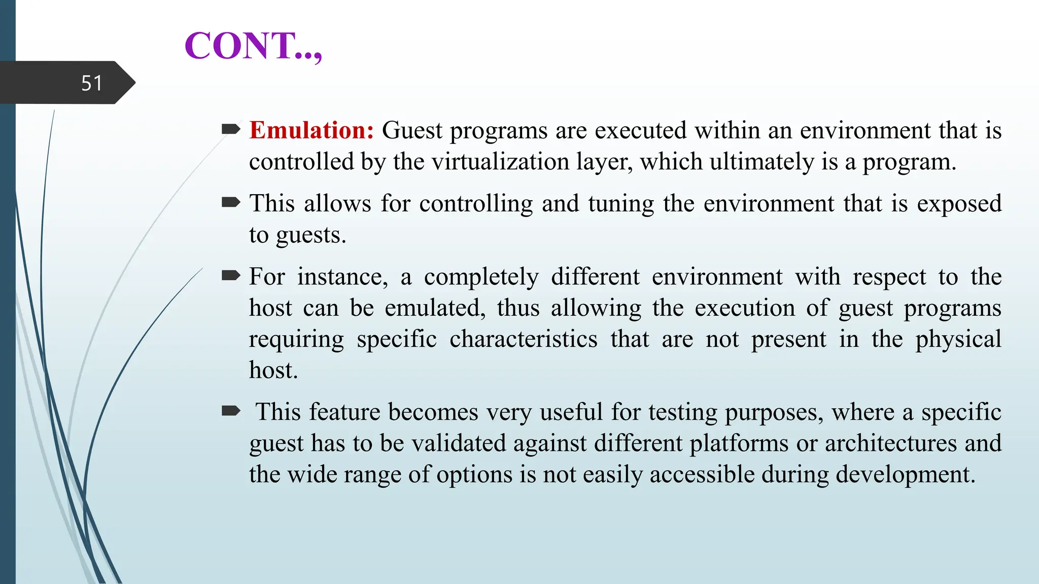 CONT..,
 Emulation: Guest programs are executed within an environment that is
controlled by the virtualization layer, which ultimately is a program.
 This allows for controlling and tuning the environment that is exposed
to guests.
 For instance, a completely different environment with respect to the
host can be emulated, thus allowing the execution of guest programs
requiring specific characteristics that are not present in the physical
host.
 This feature becomes very useful for testing purposes, where a specific
guest has to be validated against different platforms or architectures and
the wide range of options is not easily accessible during development.
51
 