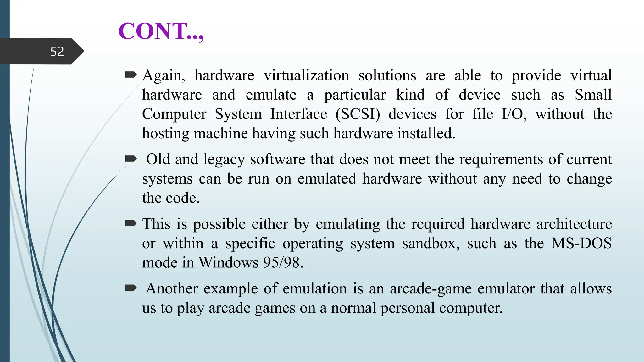 CONT..,
 Again, hardware virtualization solutions are able to provide virtual
hardware and emulate a particular kind of device such as Small
Computer System Interface (SCSI) devices for file I/O, without the
hosting machine having such hardware installed.
 Old and legacy software that does not meet the requirements of current
systems can be run on emulated hardware without any need to change
the code.
 This is possible either by emulating the required hardware architecture
or within a specific operating system sandbox, such as the MS-DOS
mode in Windows 95/98.
 Another example of emulation is an arcade-game emulator that allows
us to play arcade games on a normal personal computer.
52
 