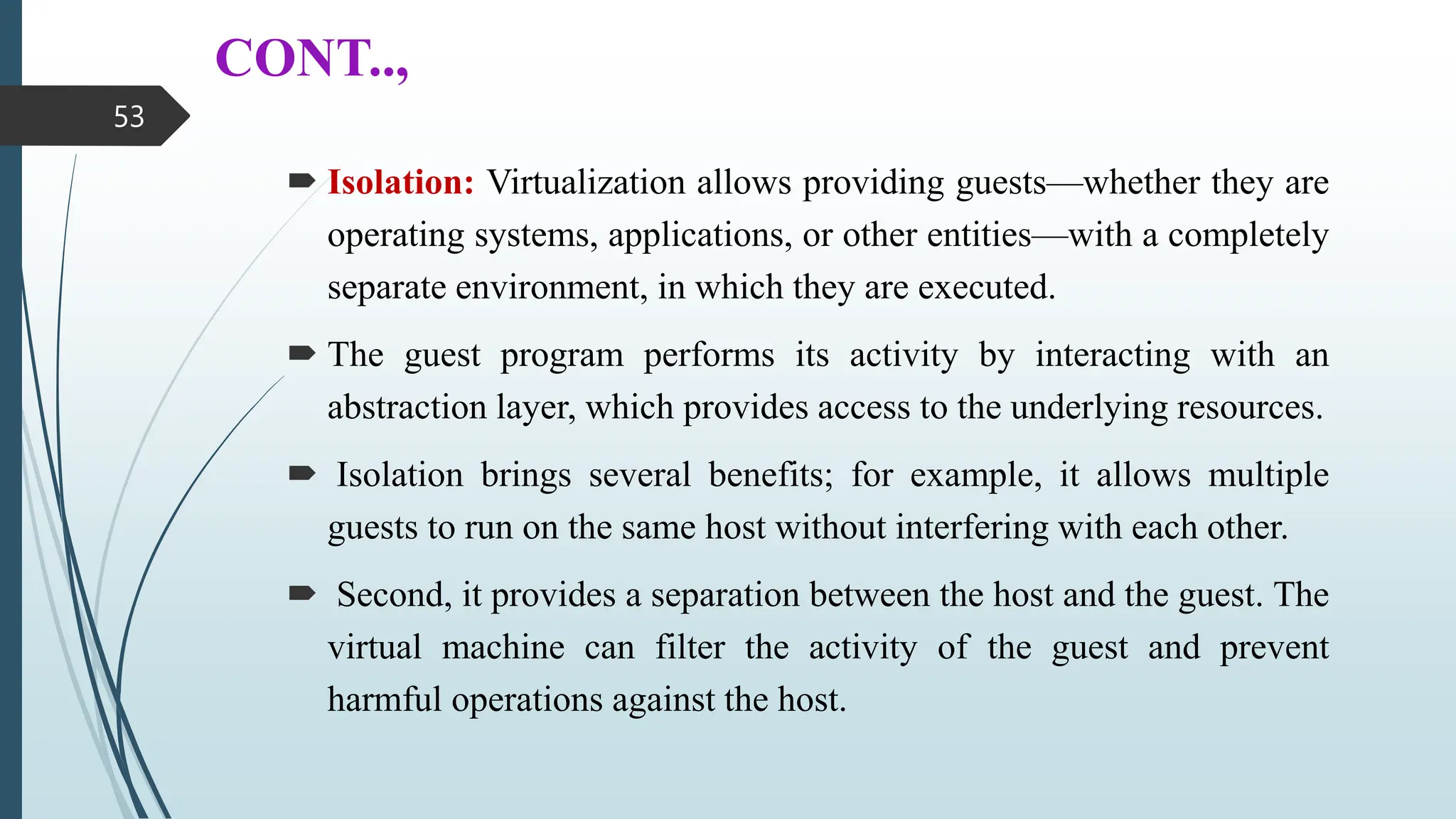 CONT..,
 Isolation: Virtualization allows providing guests—whether they are
operating systems, applications, or other entities—with a completely
separate environment, in which they are executed.
 The guest program performs its activity by interacting with an
abstraction layer, which provides access to the underlying resources.
 Isolation brings several benefits; for example, it allows multiple
guests to run on the same host without interfering with each other.
 Second, it provides a separation between the host and the guest. The
virtual machine can filter the activity of the guest and prevent
harmful operations against the host.
53
 
