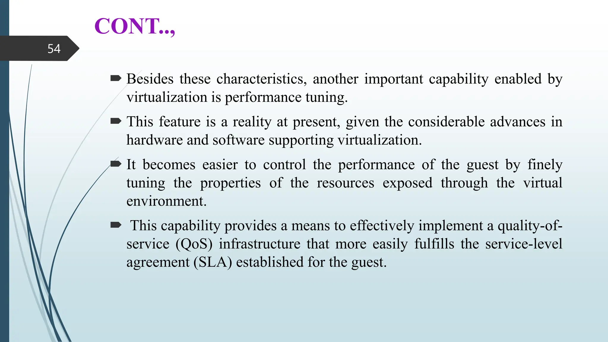 CONT..,
 Besides these characteristics, another important capability enabled by
virtualization is performance tuning.
 This feature is a reality at present, given the considerable advances in
hardware and software supporting virtualization.
 It becomes easier to control the performance of the guest by finely
tuning the properties of the resources exposed through the virtual
environment.
 This capability provides a means to effectively implement a quality-of-
service (QoS) infrastructure that more easily fulfills the service-level
agreement (SLA) established for the guest.
54
 