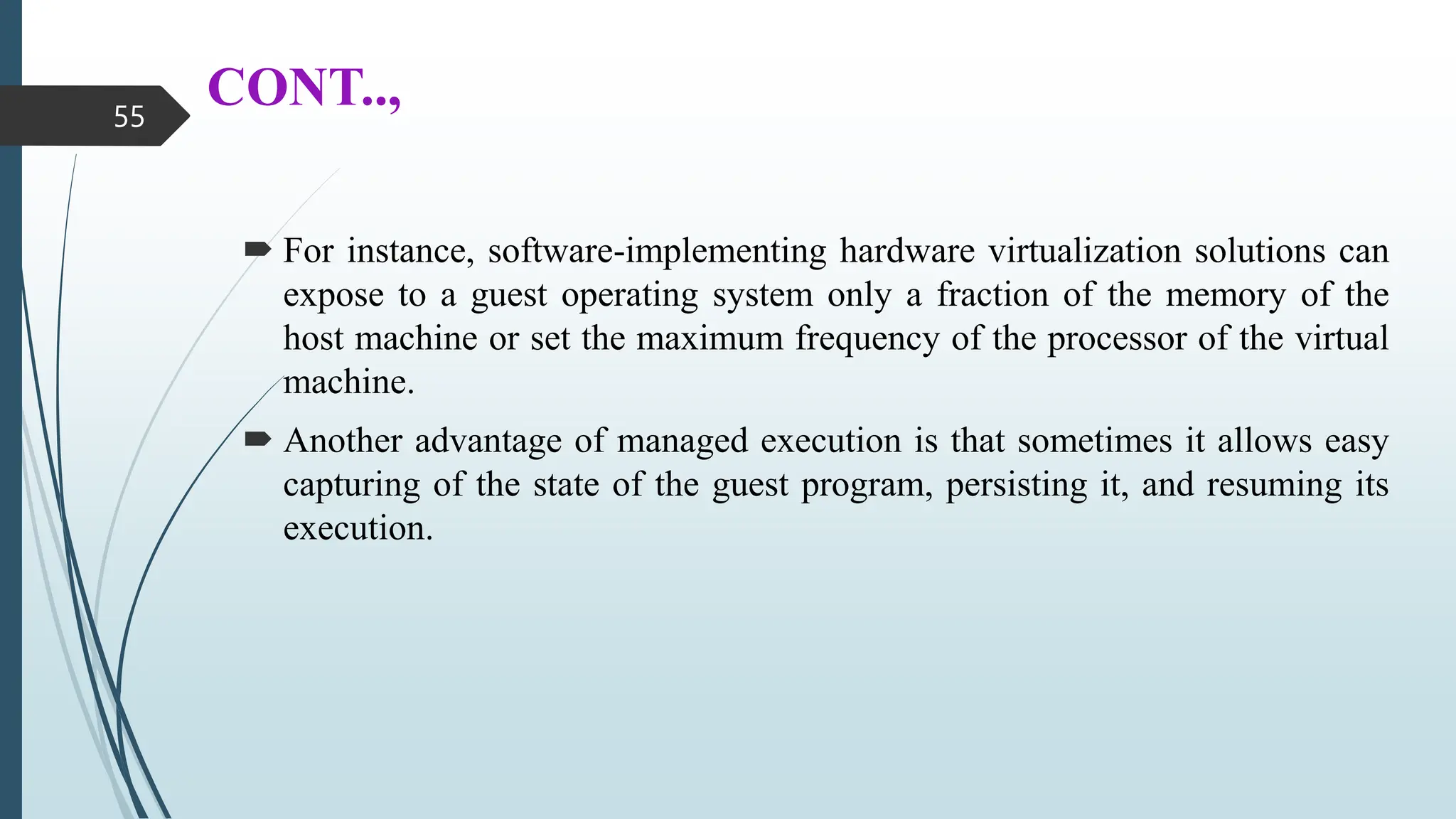 CONT..,
 For instance, software-implementing hardware virtualization solutions can
expose to a guest operating system only a fraction of the memory of the
host machine or set the maximum frequency of the processor of the virtual
machine.
 Another advantage of managed execution is that sometimes it allows easy
capturing of the state of the guest program, persisting it, and resuming its
execution.
55
 