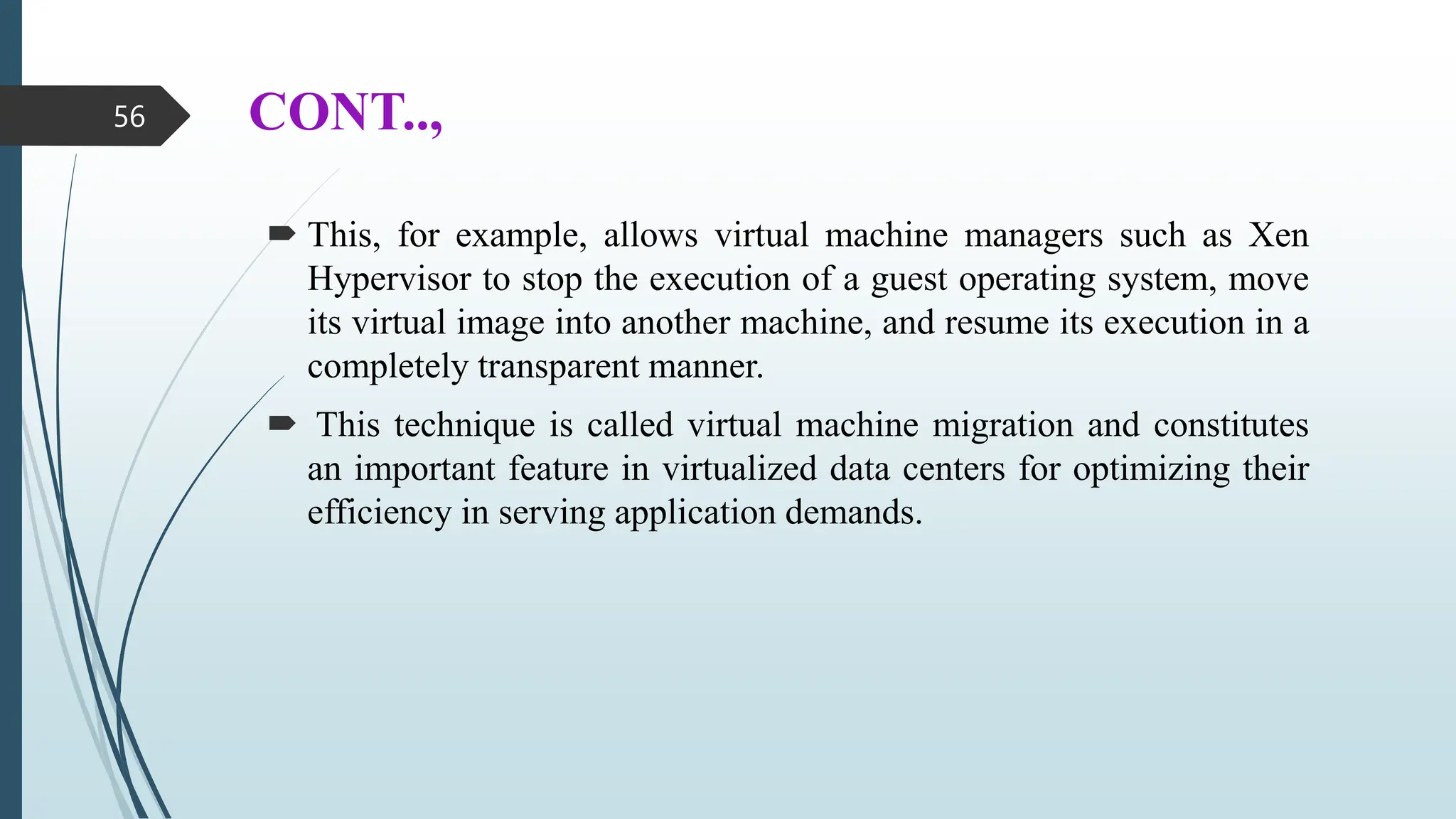 CONT..,
 This, for example, allows virtual machine managers such as Xen
Hypervisor to stop the execution of a guest operating system, move
its virtual image into another machine, and resume its execution in a
completely transparent manner.
 This technique is called virtual machine migration and constitutes
an important feature in virtualized data centers for optimizing their
efficiency in serving application demands.
56
 