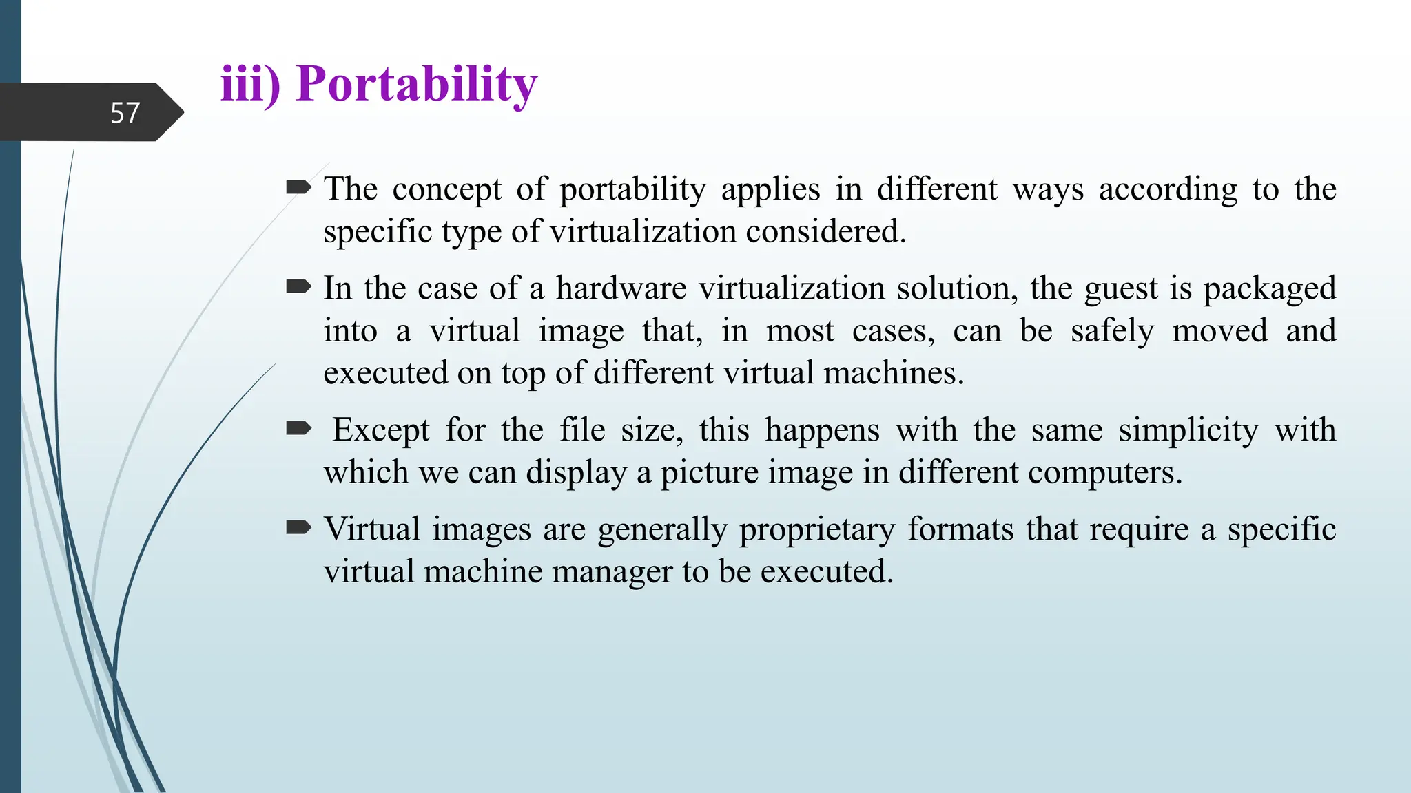 iii) Portability
 The concept of portability applies in different ways according to the
specific type of virtualization considered.
 In the case of a hardware virtualization solution, the guest is packaged
into a virtual image that, in most cases, can be safely moved and
executed on top of different virtual machines.
 Except for the file size, this happens with the same simplicity with
which we can display a picture image in different computers.
 Virtual images are generally proprietary formats that require a specific
virtual machine manager to be executed.
57
 